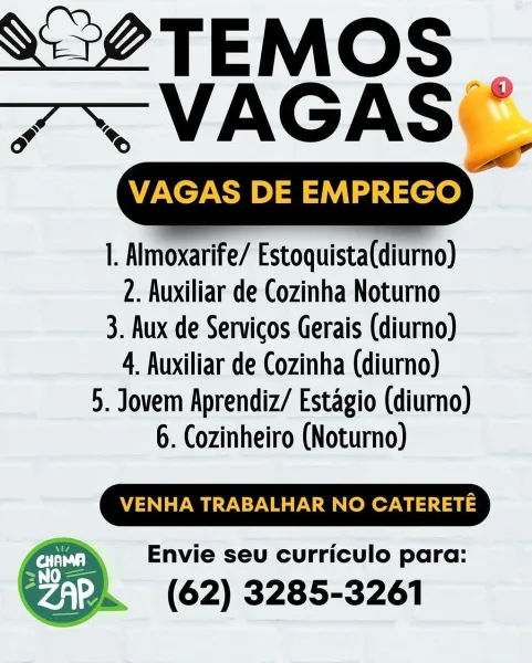 VAGAS DE EMPREGO

   

|. Almoxarife/ Estoquista(diurno)
2. Auxiliar de Cozinha Noturno

3. Aux de Servicos Gerais (diurno)
4. Auxiliar de Cozinha (diurno)

5. Jovem Aprendiz/ Estagio (diurno)

6. Cozinheiro (Noturno)

VENHA TRABALHAR NO CATERETE

Envie seu curriculo para:

(62) 3285-3261 ee TASS
7~NAGAS

VAGAS DE Se

|. Almoxarife/ Estoquista(diurno)
2. Auxiliar de Cozinha Noturno
3. Aux de Servicos Gerais (diurno)
4 Auxiliar de Cozinha (diurno)
5. Jovem Aprendiz/ Estagio (diurno)
6. Cozinheiro (Noturno)

VENHA TRABALHAR NO CATERETE

Envie seu curriculo para:

(62) 3285-3261 ae TEMS
7% VAGASE,

VAGAS DE EMPREGO

|. Almoxarife/ Estoquista(diurno)
2. Auxiliar de Cozinha Noturno
3. Aux de Servicos Gerais (diurno)
4. Auxiliar de Cozinha (diurno)
5. Jovem Aprendiz/ Estagio (diurno)
6. Cozinheiro (Noturno)

VENHA TRABALHAR NO CATERETE

Envie seu curriculo para:

(62) 3285-3261 ot TAMAS
7 ~VAGAS ~

VAGAS DE ee,

|. Almoxarife/ Estoquista(diurno)
2. Auxiliar de Cozinha Noturno
3. Aux de Se...