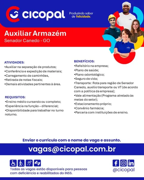 ~ cicopal

Auxiliar Armazém
Senador Canedo - GO

   

ATIVIDADES: BENEFICIOS:

*Auxiliarna separagao de produtos; *Refeitoriona empresa;

*Conferéncia e expedigao de materiais; *Plano de satide;

*Carregamento de caminhées, *Plano odontoldgico;

*Retirada de notas fiscais; *Seguro de vida;

*Demais atividades pertinentes a drea. sTransporte: Rota para regiao de Senador

Canedo, auxilio transporte ou VT (de acordo
com a polftica da empresa);

REQUISITOS: *Vale alimentagao (Programa atrelado as
metas dosetor);

*Estacionamento proprio;

*Convénio farmacia;

*Parceria com instituig6es de ensino.

*Ensino médio cursando ou completo;
*Experiéncia na fungao - diferencial;

*Disponibilidade para trabalhar no turno
noturno.

Enviar o curriculo com o nome da vaga e assunto.

agas@cicopal.com.br

GBnae Bon

Todas as vagas estdo disponiveis para pessoas @cicopal
com deficiéncia e reabilitados do INSS. Cas (rete Neate elie
w ( ] fexeT eto | de felicidade.

Auxiliar Armazém
Senador Canedo - GO

...