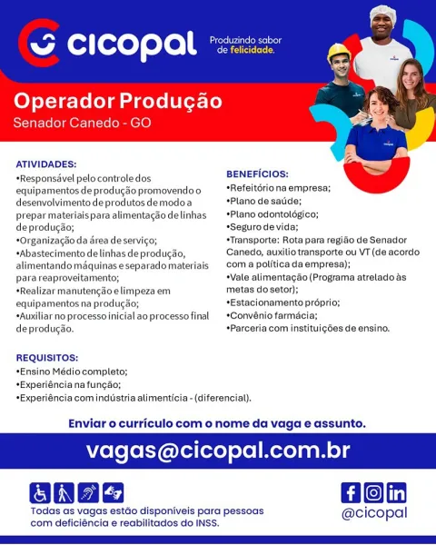 “ CICOPAL °

Operador Producgao
Senador Canedo - GO

   

ATIVIDADES:

 

*Responsavel pelo controledos BENEFICIOS:

equipamentos de producao promovendoo *Refeitoriona empresa;
desenvolvimento de produtos demodoa Plano de sade;

prepar materiais para alimentagao delinhas *Plano odontolégico;

deprodugao; *Segurode vida;

*Organizagao da area deservic¢o; *Transporte; Rota para regido de Senador
*Abastecimento de linhas deproducao, Canedo, auxilio transporte ou VT (de acordo
alimentando maquinaseseparadomateriais coma politica da empresa);

para reaproveitamento; +Vale alimentacgdo (Programa atreladoas
«Realizar manutengao elimpeza em metas do setor);

equipamentos na produgao; *Estacionamento proprio;

*Auxiliar no processoinicialaoprocessofinal  *Convénio farmaci:

deprodugao. *Parceria com instituigdes de ensino.
REQUISITOS:

*Ensino Médio completo;
*Experiéncia na funcao;
*Experiéncia com industria alimenticia -(diferencial).

Enviar o curriculo com o nome da vaga e assunto.

vaga...