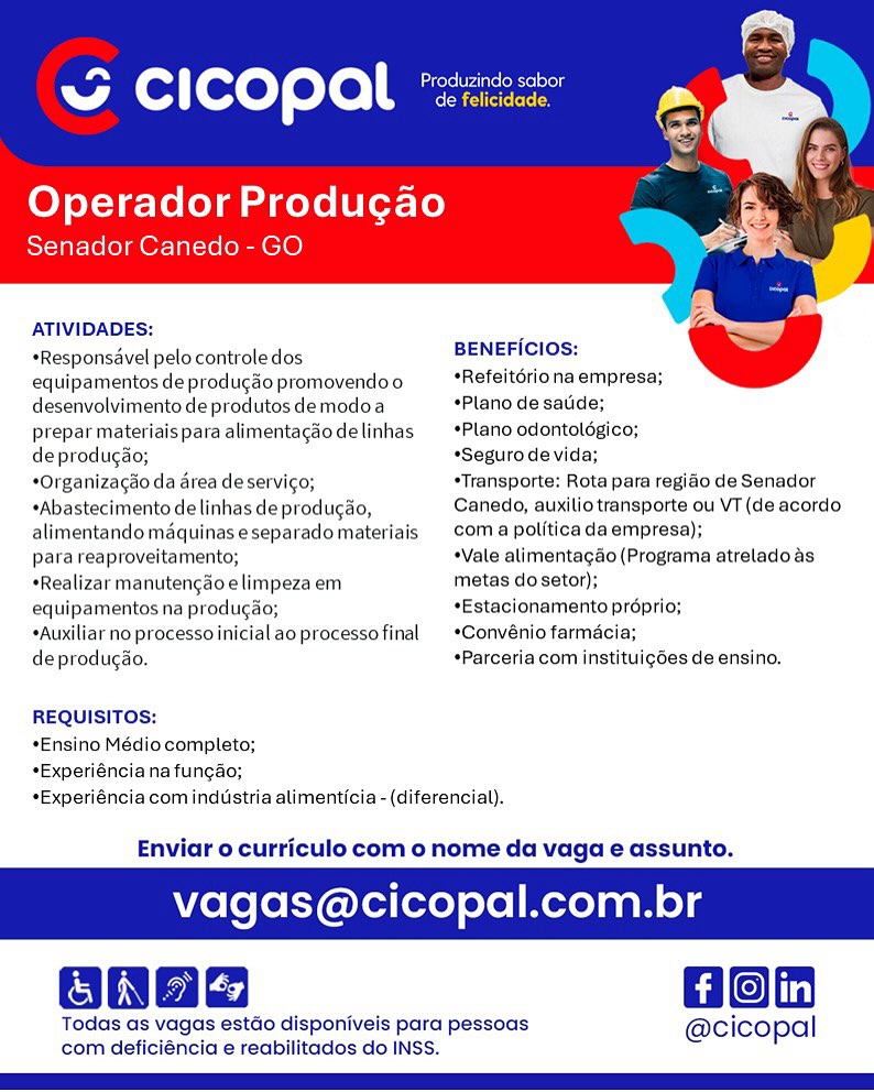 “ CICOPAL °

Operador Producgao
Senador Canedo - GO

   

ATIVIDADES:

 

*Responsavel pelo controledos BENEFICIOS:

equipamentos de producao promovendoo *Refeitoriona empresa;
desenvolvimento de produtos demodoa Plano de sade;

prepar materiais para alimentagao delinhas *Plano odontolégico;

deprodugao; *Segurode vida;

*Organizagao da area deservic¢o; *Transporte; Rota para regido de Senador
*Abastecimento de linhas deproducao, Canedo, auxilio transporte ou VT (de acordo
alimentando maquinaseseparadomateriais coma politica da empresa);

para reaproveitamento; +Vale alimentacgdo (Programa atreladoas
«Realizar manutengao elimpeza em metas do setor);

equipamentos na produgao; *Estacionamento proprio;

*Auxiliar no processoinicialaoprocessofinal  *Convénio farmaci:

deprodugao. *Parceria com instituigdes de ensino.
REQUISITOS:

*Ensino Médio completo;
*Experiéncia na funcao;
*Experiéncia com industria alimenticia -(diferencial).

Enviar o curriculo com o nome da vaga e assunto.

vagas@cicopal.com.br

Hon

Todas as vagas estdo disponiveis para pessoas @cicopal
com deficiéncia e reabilitados do INSS. Tay Ss
Geeta eres
A cicopal eacicreen

Operador Produgao
Senador Canedo - GO

   

ATIVIDADES: .
BENEFICIOS:

+Responsavel pelo controledos
equipamentos de producao promovendoo *Refeitdriona empresa;
desenvolvimento de produtos demodoa *Plano de sauide;

prepar materiais para alimentagao delinhas *Plano odontoldgico;

de produgao; “Seguro de vida;

*Organizacao da area de servic¢o; *Transporte: Rota para regiao de Senador
*Abastecimento de linhas de produgao, Canedo, auxilio transporte ou VT (de acordo
alimentando maquinaseseparadomateriais | coma politica da empresa);

para reaproveitamento; +Vale alimentagao (Programa atrelado as
*Realizar manutengaoelimpeza em metas do setor);

equipamentos na produgao; *Estacionamento proprio;

*Auxiliar no processoinicial ao processo final *Convénio farmacia;

de producao. *Parceria com instituig6es de ensino.
REQUISITOS:

*Ensino Médio completo;
*Experiénciana fungao;
*Experiéncia com industria alimenticia - (diferencia).

Enviar o curriculo com o nome da vaga e assunto.

 

vagas@cicopal.com.br

Hon

Todas as vagas estdo disponiveis para pessoas @cicopal
com deficiéncia e reabilitados do INSS. ow cicopal arated

Operador Produgao
Senador Canedo - GO

   

ATIVIDADES:

*Responsdvel pelo controle dos BENEFICIOS:

equipamentos de producao promovendoo *Refeitériona empresa;
desenvolvimento de produtos demodoa *Plano de satide;

prepar materiais para alimentagao delinhas *Plano odontolégico;

deprodugao; *Seguro de vida;

*Organizagao da area de servico; *Transporte: Rota para regido de Senador
*Abastecimento de linhas de producao, Canedo, auxilio transporte ou VT (de acordo
alimentando maquinas eseparadomateriais | coma politica da empresa);

para reaproveitamento; *Vale alimentagao (Programa atreladoas
*Realizar manutengao elimpeza em metas do setor);

equipamentos na produgao; *Estacionamento proprio;

*Auxiliar no processoinicial ao processofinal  *Convénio farmacia;

deprodugao. *Parceria com instituig6es de ensino.
REQUISITOS:

*Ensino Médio completo;
*Experiénciana fungao;
*Experiéncia com industria alimenticia - (diferencial).

 

Enviar o curriculo com o nome da vaga e assunto.

agas@cicopal.com.br

aon

Todas as vagas estdo disponiveis para pessoas @cicopal
com deficiéncia e reabilitados do INSS. Ta ee
Geeta eeeses
A Cc ] fexeT eto Casieteeey

Operador Produgao
Senador Canedo - GO

   

ATIVIDADES: .
BENEFICIOS:

*Responsdvel pelo controle dos

equipamentos de produgao promovendoo *Refeitdrio na empresa;
desenvolvimento de produtos demodoa *Plano de sade;

prepar materiaisparaalimentacdodelinhas _*Plano odontoldgico;

de produgao; *Seguro de vida;

*Organizacao da area de servico; *Transporte: Rota para regiao de Senador
*Abastecimento de linhas de produgao, Canedo, auxilio transporte ou VT (de acordo
alimentando maquinas eseparado materiais | coma politica da empresa);

para reaproveitamento; +Vale alimentagao (Programa atrelado as
*Realizar manutencao elimpeza em metas do setor);

equipamentos na produgdo; *Estacionamento proprio;

*Auxiliar no processoinicial ao processofinal  *Convénio farmacia;

de produgao. *Parceria com instituigdes de ensino.
REQUISITOS:

*Ensino Médio completo;
*Experiénciana fungao;
*Experiéncia com industria alimenticia - (diferencial).

Enviar o curriculo com o nome da vaga e assunto.

 

vagas@cicopal.com.br

Hon

Todas as vagas estdo disponiveis para pessoas @cicopal
com deficiéncia e reabilitados do INSS. ~ cicopal

Operador Produgao
Senador Canedo - GO

   

ATIVIDADES:

*Responsdvel pelo controle dos BENEFICIOS:

equipamentos de producao promovendoo *Refeitdriona empresa;
desenvolvimento de produtos demodoa “Plano de sauide;

prepar materiais para alimentagao delinhas *Plano odontoldgico;

deprodugao; *Segurode vida;

*Organizagao da area de servico; *Transporte: Rota para regiéo de Senador
*Abastecimento de linhas deprodugao, Canedo, auxilio transporte ou VT (de acordo
alimentando maquinaseseparadomateriais | coma politica da empresa);

para reaproveitamento; ¢Vale alimentagdo (Programa atreladoas
*Realizar manutengdo elimpeza em metas dosetor);

equipamentos na produgao; *Estacionamento proprio;

*Auxiliar no processoinicial aoprocessofinal  *Convénio farmacia;

deprodugao. *Parceria com instituig6es de ensino.
REQUISITOS:

*Ensino Médio completo;
*Experiénciana fungao;
*Experiéncia com industria alimenticia - (diferencial).

 

Enviar o curriculo com o nome da vaga e assunto.

agas@cicopal.com.br

Gon

Todas as vagas estdo disponiveis para pessoas @cicopal
com deficiéncia e reabilitados do INSS. Ta n
Produzindo sabor
@ CICOPAL "sanz

Operador Produgao
Senador Canedo - GO

   

ATIVIDADES: .
BENEFICIOS:

*Responsdvel pelo controle dos

equipamentos de produgao promovendoo *Refeitdriona empresa;
desenvolvimento de produtos demodoa *Plano de saude;

prepar materiais para alimentagdodelinhas _*Plano odontoldgico;

de produgao; *Seguro de vida;

*Organizagao da area de servi¢o; *Transporte: Rota para regiao de Senador
*Abastecimento de linhas de produgao, Canedo, auxilio transporte ou VT (de acordo
alimentando maquinas eseparado materiais | com a politica da empresa);

para reaproveitamento; +Vale alimentagao (Programa atrelado as
*Realizar manutengao elimpeza em metas do setor);

equipamentos na produgao; *Estacionamento proprio;

*Auxiliar no processo inicial ao processo final *Convénio farmacia;

de produgao. +Parceria com instituigdes de ensino.
REQUISITOS:

*Ensino Médio completo;
*Experiéncia na fungao;
*Experiéncia com industria alimenticia - (diferencial).

Enviar o curriculo com o nome da vaga e assunto.

 

vagas@cicopal.com.br

Hon

Todas as vagas estdo disponiveis para pessoas @cicopal
com deficiéncia e reabilitados do INSS. ~ cicopal *:

Operador Produgao

nador Canedo - GO

   

ATIVIDADES:

 

*Responsavel pelo controle dos BENEFICIOS:

equipamentos de produgao promovendoo *Refeitériona empresa;
desenvolvimento de produtos demodoa *Plano de satide;

prepar materiais para alimentagao delinhas *Plano odontoldgico;

deprodugao; «Seguro de vida;

*Organizagao da area de servico; *Transporte: Rota para regiao de Senador
*Abastecimento de linhas deproducao, Canedo, auxiliotransporte ou VT (de acordo
alimentandomaquinaseseparadomateriais | coma politica da empresa);

para reaproveitamento; *Vale alimentagdo (Programa atreladoas.
*Realizar manutengao elimpeza em metas do setor);

equipamentos na producao; *Estacionamento préprio;

*Auxiliar no processoinicialaoprocessofinal  *Convénio farma

deprodugao. *Parceria com institui¢des de ensino.
REQUISITOS:

*Ensino Médio completo;
*Experiéncianafuncao;
*Experiéncia com industria alimenticia - (diferencial).

 

Enviar o curriculo com o nome da vi e assunto.

   
 

Hon

Todas as vagas estdo disponiveis para pessoas @cicopal
com deficiéncia e reabilitados do INSS. oP Caters We sel tog
A cicopal Cee aier ees

Operador Produgao

Senador Canedo - GO

ATIVIDADES:
+Responsavel pelo controle dos

   

BENEFICIOS:

equipamentos de produgao promovendoo *Refeitdriona empresa;
desenvolvimento de produtos demodoa *Plano de saude;

prepar materiais para alimentacaodelinhas _*Plano odontolégico;

de producao; *Seguro de vida;

*Organizacao da area de servigo; “Transporte: Rota para regiao de Senador
*Abastecimento de linhas de produgao, Canedo, auxilio transporte ou VT (de acordo
alimentando maquinas eseparado materiais coma politica da empresa);

para reaproveitamento; *Vale alimentacao (Programa atrelado as
*Realizar manutengdo elimpeza em metas do setor);

equipamentos na produgao; *Estacionamento proprio;

*Auxiliar no proceso inicial ao processo final *Convénio farmacia;

de produgdo. *Parceria com instituigdes de ensino.
REQUISITOS:

*Ensino Médio completo;
*Experiéncia na fungao;
*Experiéncia com industria alimenticia - (diferencial).

Enviar o curriculo com o nome da vaga e assunto.

 

vagas@cicopal.com.br

Hon

Todas as vagas estdo disponiveis para pessoas @cicopal
com deficiéncia e reabilitados do INSS. ~ CICOPAL *:

li FTelelg adel

Canedo -

   

ATIVIDADES:

 

*Responsavel pelo controledos BENEFICIOS:

equipamentos de produgao promovendoo *Refeitériona empresa;
desenvolvimento de produtosdemodoa “Plano de satide;

prepar materiaisparaalimentagdodelinhas  *Plano odontolégico;

deprodugao; *Segurode vida;

*Organizagao da area de servigo; *Transporte: Rota para regiao de Senador
*Abastecimento de linhas de producao, Canedo, auxilio transporte ou VT (de acordo
alimentandomaquinas eseparadomateriais | coma pol(tica da empresa);

para reaproveitamento; *Vale alimentago (Programa atrelado as
*Realizar manutengao elimpeza em metas do setor);

equipamentos na produgao; *Estacionamento prdprio;

*Auxiliar no processoinicial aoprocessofinal  *Convénio farma

deprodugao. *Parceria com instituigGes de ensino.
REQUISITOS:

*Ensino Médio completo;
*Experiéncianatungao;
*Experiéncia com industria alimenticia - (diferencial).

 

Enviar o curriculo com o nome da v e assunto.

    

Hon

Todas as vagas estdo disponiveis para pessoas @cico| pal
com deficiéncia e reabilitados do INSS. op Carers We sel to
w Cc i cop al Cee Sier ners

Operador Produgao

Senador Canedo - GO

ATIVIDADES:
+Responsavel pelo controle dos

   

BENEFICIOS:

equipamentos de produgao promovendoo *Refeitdriona empresa;
desenvolvimento de produtos demodoa *Plano de saude;

prepar materiais para alimentagaodelinhas _ *Plano odontolégico;

de producao; *Seguro de vida;

*Organizagao da area de servigo; “Transporte: Rota para regiao de Senador
*Abastecimento de linhas de produgao, Canedo, auxilio transporte ou VT (de acordo
alimentando maquinas eseparado materiais Com a politicada empresa);

para reaproveitamento; Vale alimentagao (Programa atrelado as
*Realizar manutengdoelimpeza em metas do setor);

equipamentos na produgao; *Estacionamento proprio;

*Auxiliar no proceso inicial ao processo final *Convénio farmacia;

de produgdo. *Parceria com instituigdes de ensino.
REQUISITOS:

*Ensino Médio completo;
*Experiéncia na fungao;
*Experiéncia com industria alimenticia - (diferencial).

Enviar o curriculo com o nome da vaga e assunto.

 

vagas@cicopal.com.br

aon

Todas as vagas estdo disponiveis para pessoas @cicopal
com deficiéncia e reabilitados do INSS.