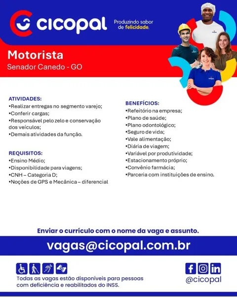 3 CICOPAL *:

Motorista
Senador Canedo - GO

   

ATIVIDADES:

*Realizar entregas no segmento varejo; BENEFICIOS: ’
*Conferir cargas; *Refeitériona empresa;
*Plano de satide;

*Responsével pelozeloe conservagao s
dos vefculos; *Plano odontoldgico;

*Seguro de vida;
Vale alimentagao;
*Didria de viagem;

*Demais atividades da funcao.

REQUISITOS: Varidvel por produtividade;

*Ensino Médio; *Estacionamento prdprio;
*Disponibilidade para viagens; *Convénio farmacia;

*CNH - Categoria D; *Parceria com instituig6es de ensino.

*Nog6es de GPS e Mecanica - diferencial

Enviar o curriculo com o nome da vaga e assunto.

vagas@cicopal.com.br

Oonae Hon

Todas as vagas estdo disponiveis para pessoas @cicopal
com deficiéncia e reabilitados do INSS. ba Produzindo sabor
A (@: ] foxeT eto escececn

Motorista
Senador Canedo - GO

   

ATIVIDADES:
*Realizar entregas no segmento varejo;
*Conferir cargas;

*Responsdvel pelozeloe conservagao
dos veiculos;

*Demais atividades da funcao.

BENEFICIOS:
*Ref...