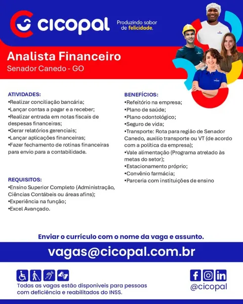 ~ CICOPAl *

Analista Financeiro
Senador Canedo- GO

  

ATIVIDADES: BENEFICIOS:

   

*Realizar conciliagao bancaria; *Refeitério na empresa;

*Langar contas a pagar ea receber; Plano de satide;

*Realizar entrada em notas fiscais de «Plano odontolégico;

despesas financeiras; *Seguro de vida;

*Gerar relatorios gerenciais; *Transporte: Rota para regido de Senador
*Langar aplicagées financeiras; Canedo, auxilio transporte ou VT (de acordo
Fazer fechamento de rotinas financeiras com a politica da empresa);

para envio para a contabilidade. Vale alimentagao (Programa atrelado as

metas do setor);
*Estacionamento préprio;
*Convénio farmacia;
REQUISITOS: +Parceria com instituigoes de ensino
*Ensino Superior Completo (Administragao,
Ciéncias Contébeis ou dreas afins);
*Experiéncia na fungao;
*Excel Avangado.

Enviar o curriculo com o nome da vaga e assunto.

agas@cicopal.com.br

Gon

Todas as vagas estdo disponiveis para pessoas @cicopal
com deficiéncia e reabilitados do INSS. Can rte e...