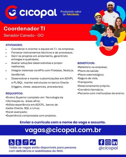 ~ CICOPAl *

Coordenador Tl
Senador Canedo- GO

ATIVIDADES:
Coordenar e orientar a equipe de T.l. da empresa;
+  Fornecer treinamentos técnicos e de processos;

« Gerir os projetos em andamento, garantindo.
entregas e qualidade;

   

+  Avaliar solugées desenvolvidas e propor BENEFICIOs:
melhorias; sRefeitério na empresa;
+  Integrar sistemas via APIs com Firebase, Node.js, +*Plano desatide;
JavaScript; *Plano odontoldgico;
« Desenvotvere manter customizagées emADVPL Seguro de vida;
@ PL/SQL manter estruturas no banco Oracle “Transporte;
(triggers, views, sequences, procedures); *Estacionamento préprio;
*Convénio farmacia;
REQUISITOS; *Parceria com instituigdes de ensino.

*Ensino Superior completo em Tecnologia da
informagao ou dreas afins;

*Solida experiéncia em ADCPL, banco de
dados Oracle, SQL e Linux;

*Excel avangado;

*Experiéncia comprovada com projetos.

Enviar o curriculo com o nome da vaga e assunto.

agas@cicopal.com.br

Gon

Todas as vagas estdo disponiveis para pesso...
