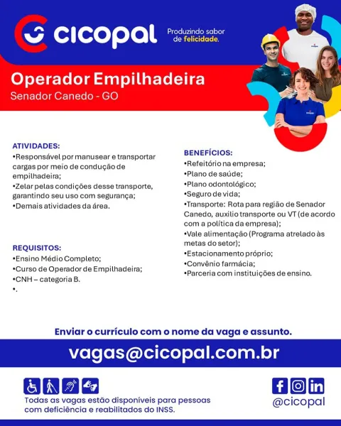 “ cicopal »

Operador Empilhadeira

Senador Canedo - GO

 

ATIVIDADES:

*Responsavel por manusear e transportar BENEFICIOS:

cargas por meio de condugaode *Refeitoriona empresa;

empilhadeira; *Plano de satide;

*Zelar pelas condigées desse transporte, *Plano odontologico;

garantindo seu uso com seguranca; «Seguro de vida;

*Demais atividades da area. *Transporte: Rota para regiao de Senador
Canedo, auxilio transporte ou VT (de acordo
com a politica da empresa);

Vale alimentagao (Programa atrelado as

REQUISITOS: metas dosetor);

*Estacionamento préprio;
*Convénio farmai
*Parceria com instituig6es de ensino.

*Ensino Médio Completo;
*Curso de Operador de Empithadeira;
*CNH - categoria B.

 

Enviar o curriculo com o nome da vaga e assunto.

vagas@cicopal.com br

Hon

Todas as vagas estao disponiveis para pessoas @cicopal
com deficiéncia e reabilitados do INSS. Cen Produzindo sabor
ww Cc | copal eeroiereres

Operador Empilhadeira

Senador Canedo - GO

   

ATIVIDADES:

*Responsave...