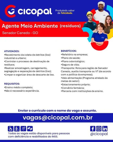 - cease
SG CICOPAL *22:

Agente Meio Ambiente (residuos)
Senador Canedo- GO

 

 

ATIVIDADES: BENEFICIOS:

*Recebimento da coleta de detritos (lixo) *Refeitério na empresa;

industrial e urbano; *Plano de satide;

*Controlar o processo de destinagdo de *Plano odontoldgico;

residuos; *Seguro de vida;

*Realizar amostragem, carregamento, *Transporte: Rota para regido de Senador

segregagao e separacao de detritos (lixo); Canedo, auxilio transporte ou VT (de acordo

*Limpar e organizar area de descarte de lixo. com a politica da empresa);
Vale alimentagao (Programa atrelado as
metas do setor);

REQUISITOS: +Estacionamento proprio;

*Ensino médio completo; *Convénio farmé

*Ndo 6 necessario experiéncia. *Parceria com instituigées de ensino.

Enviar o curriculo com o nome da vaga e assunto.

agas@cicopal.com.br

Hon

Todas as vagas estao disponiveis para pessoas @cicopal
com deficiéncia e reabilitados do INSS. i Produzindo sabor
ww Cc i copal ereiereres

Agente Meio Ambiente (residuos)...