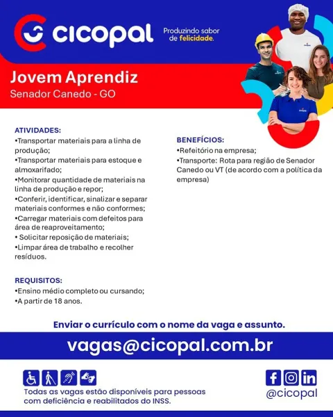 - cease
SG CICOPAL *22:

Jovem Aprendiz
Senador Canedo - GO

    

ATIVIDADES:

   

*Transportar materiais para alinha de BENEFICIOS:

produgao; *Refeitériona empresa;

*Transportar materiais para estoque e *Transporte: Rota para regido de Senador
almoxarifado; Canedo ou VT (de acordo com a politicada
*Monitorar quantidade de materiaisna empresa)

linha de produgaéoe repor;

*Conferir, identificar, sinalizare separar
materiais conformes endo conformes;
*Carregar materiais com defeitos para
4rea de reaproveitamento;

* Solicitar reposigao de materiais;
sLimpar area de trabalho erecother
residuos.

REQUISITOS:
*Ensino médio completo ou cursando;
*A partirde 18 anos.

Enviar o curriculo com o nome da vaga e assunto.

agas@cicopal.com.br

Hon

Todas as vagas estao disponiveis para pessoas @cicopal
com deficiéncia e reabilitados do INSS. i Produzindo sabor
ww Cc i copal ereiereres

Jovem Aprendiz
Senador Canedo- GO

ATIVIDADES:
*Transportar materiais para a linha de BENEFICIOS:

      
...