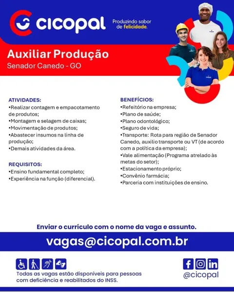 “ cicopal

Auxiliar Produgao
Senador Canedo - GO

   

ATIVIDADES: BENEFICIOS:
*Realizar contagem e empacotamento *Refeitériona empresa;
de produtos; *Plano de satide;
*Montagem e selagem de caixas; *Plano odontolégico;
*Movimentagao de produtos; *Seguro de vida;
*Abastecer insumos na linha de *Transporte: Rota para regido de Senador
produgao; Canedo, auxilio transporte ou VT (de acordo
*Demais atividades da area. com a politica da empresa);

*Vale alimentagao (Programa atrelado as
REQUISITOS: metas do setor);

*Estacionamento proprio;
*Convénio farmacia;
*Parceria com instituigdes de ensino,

*Ensino fundamental completo;
*Experiéncia na fun¢ao (diferencial).

Enviar o curriculo com o nome da vaga e assunto.

vagas@cicopal.com.br

Hon

Todas as vagas estdo disponiveis para pessoas @cicopal
com deficiéncia e reabilitados do INSS. ba Produzindo sabor
A (@: ] foxeT eto escececn

Auxiliar Produgao
Senador Canedo- GO

 

ATIVIDADES: BENEFICIOS:
*Realizar contagem e empacotamento *Refeit...