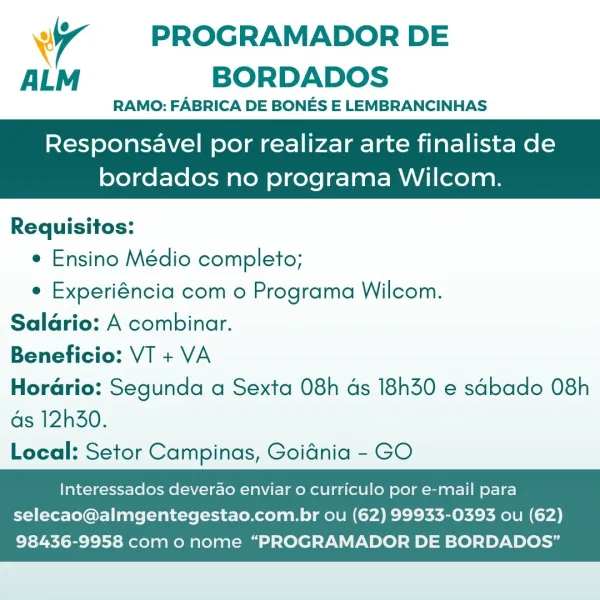 4 PROGRAMADOR DE
ALM BORDADOS

RAMO: FABRICA DE BONES E LEMBRANCINHAS

Responsavel por realizar arte finalista de

bordados no programa Wilcom.

 

Requisitos:
e Ensino Médio completo;
e Experiéncia com o Programa Wilcom.
Salario: A combinar.
Beneficio: VT + VA
Horario: Segunda a Sexta 08h ds 18h30 e sabado 08h

ds 12h30.
Local: Setor Campinas, Goidnia - GO

    

Interessados deverao enviar o curriculo por e-mail para
selecao@almgentegestao.com.br ou (62) 99933-0393 ou (62)

98436-9958 com o nome “PROGRAMADOR DE BORDADOS” wy PROGRAMADOR DE
ALM BORDADOS

RAMO: FABRICA DE BONES E LEMBRANCINHAS

Responsavel por realizar arte finalista de

 

bordados no programa Wilcom.

Requisitos:
e Ensino Médio completo;
e Experiéncia com o Programa Wilcom.

Salario: A combinar.

Beneficio: VT + VA

Horario: Segunda a Sexta 08h ds 18h30 e sabado 08h

ds 12h30.

Local: Setor Campinas, Goidnia - GO

    

Interessados deverao enviar o curriculo por e-mail para
selecao@almgentegestao.com.br ou (62) 99...