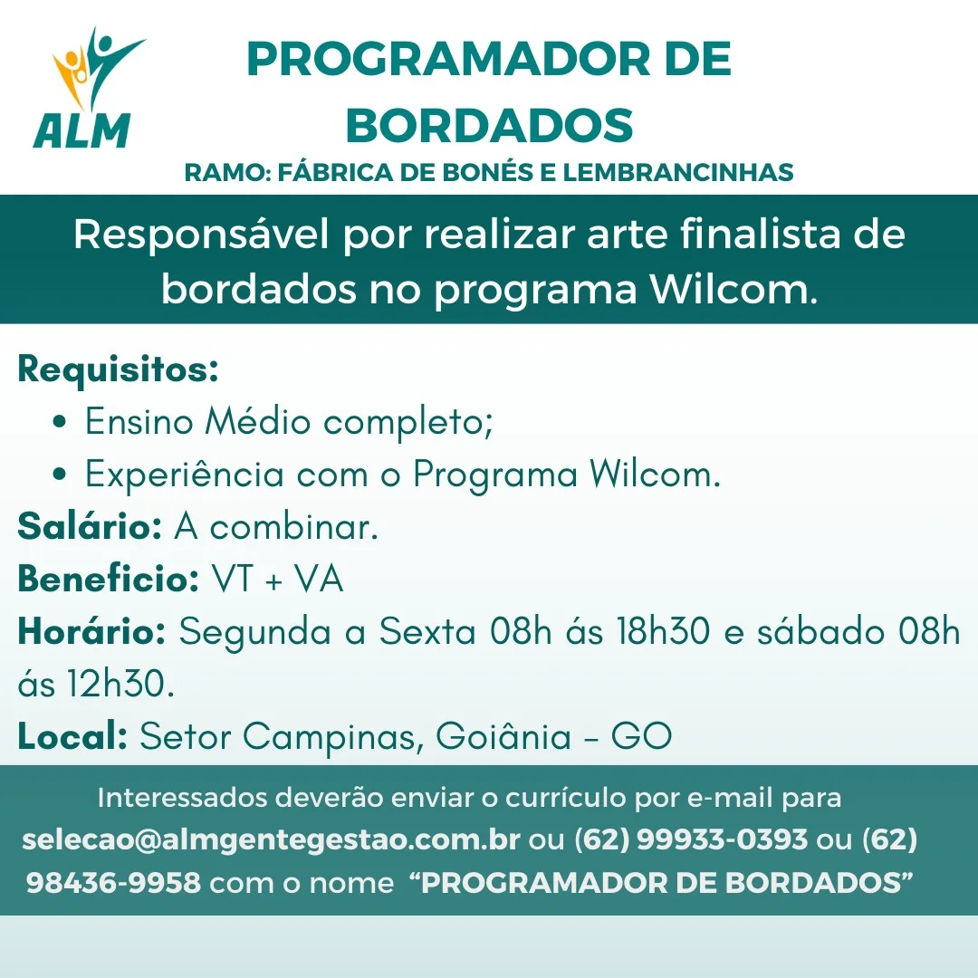 4 PROGRAMADOR DE
ALM BORDADOS

RAMO: FABRICA DE BONES E LEMBRANCINHAS

Responsavel por realizar arte finalista de

bordados no programa Wilcom.

 

Requisitos:
e Ensino Médio completo;
e Experiéncia com o Programa Wilcom.
Salario: A combinar.
Beneficio: VT + VA
Horario: Segunda a Sexta 08h ds 18h30 e sabado 08h

ds 12h30.
Local: Setor Campinas, Goidnia - GO

    

Interessados deverao enviar o curriculo por e-mail para
selecao@almgentegestao.com.br ou (62) 99933-0393 ou (62)

98436-9958 com o nome “PROGRAMADOR DE BORDADOS” wy PROGRAMADOR DE
ALM BORDADOS

RAMO: FABRICA DE BONES E LEMBRANCINHAS

Responsavel por realizar arte finalista de

 

bordados no programa Wilcom.

Requisitos:
e Ensino Médio completo;
e Experiéncia com o Programa Wilcom.

Salario: A combinar.

Beneficio: VT + VA

Horario: Segunda a Sexta 08h ds 18h30 e sabado 08h

ds 12h30.

Local: Setor Campinas, Goidnia - GO

    

Interessados deverao enviar o curriculo por e-mail para
selecao@almgentegestao.com.br ou (62) 99933-0393 ou (62)

98436-9958 com o nome “PROGRAMADOR DE BORDADOS” Wr PROGRAMADOR DE
ALM BORDADOS

RAMO: FABRICA DE BONES E LEMBRANCINHAS

Responsavel por realizar arte finalista de

bordados no programa Wilcom.

 

Requisitos:
e Ensino Médio completo;
e Experiéncia com o Programa Wilcom.
Salario: A combinar.
Beneficio: VT + VA
Horario: Segunda a Sexta 08h ds 18h30 e sabado 08h

as 12h30.
Local: Setor Campinas, Goidnia - GO

    

Interessados deverao enviar o curriculo por e-mail para
selecao@almgentegestao.com.br ou (62) 99933-0393 ou (62)

98436-9958 com o nome “PROGRAMADOR DE BORDADOS” wy PROGRAMADOR DE
ALM BORDADOS

RAMO: FABRICA DE BONES E LEMBRANCINHAS

Responsavel por realizar arte finalista de

 

bordados no programa Wilcom.

Requisitos:
e Ensino Médio completo;
e Experiéncia com o Programa Wilcom.

Salario: A combinar.

Beneficio: VT + VA

Horario: Segunda a Sexta 08h ds 18h30 e sabado 08h

ds 12h30.

Local: Setor Campinas, Goidnia - GO

    

Interessados deverao enviar o curriculo por e-mail para
selecao@almgentegestao.com.br ou (62) 99933-0393 ou (62)

98436-9958 com o nome “PROGRAMADOR DE BORDADOS” ‘4 PROGRAMADOR DE
ALM BORDADOS

RAMO: FABRICA DE BONES E LEMBRANCINHAS

Responsavel por realizar arte finalista de

 

bordados no programa Wilcom.

Requisitos:
e Ensino Médio completo;
e Experiéncia com o Programa Wilcom.
Salario: A combinar.
Beneficio: VT + VA
Horario: Segunda a Sexta 08h ds 18h30 e sabado 08h

ds 12h30.
Local: Setor Campinas, Goidnia - GO

    

Interessados deverao enviar o curriculo por e-mail para
selecao@almgentegestao.com.br ou (62) 99933-0393 ou (62)

98436-9958 com o nome “PROGRAMADOR DE BORDADOS” wy PROGRAMADOR DE
ALM BORDADOS

RAMO: FABRICA DE BONES E LEMBRANCINHAS

Responsavel por realizar arte finalista de

bordados no programa Wilcom.

 

Requisitos:
e Ensino Médio completo;
e Experiéncia com o Programa Wilcom.

Salario: A combinar.

Beneficio: VT + VA

Horario: Segunda a Sexta 08h ds 18h30 e sabado 08h

as 12h30.

Local: Setor Campinas, Goidnia - GO

    

Interessados deverao enviar o curriculo por e-mail para
selecao@almgentegestao.com.br ou (62) 99933-0393 ou (62)

98436-9958 com 0 nome “PROGRAMADOR DE BORDADOS” Wi PROGRAMADOR DE
ALM BORDADOS

RAMO: FABRICA DE BONES E LEMBRANCINHAS

Responsavel por realizar arte finalista de

 

bordados no programa Wilcom.

Requisitos:
e Ensino Médio completo;
e Experiéncia com o Programa Wilcom.
Salario: A combinar.
Beneficio: VT + VA
Horario: Segunda a Sexta 08h ds 18h30 e sabado 08h

ds 12h30.
Local: Setor Campinas, Goidnia - GO

    

Interessados deverao enviar 0 curriculo por e-mail para
selecao@almgentegestao.com.br ou (62) 99933-0393 ou (62)

98436-9958 com o nome “PROGRAMADOR DE BORDADOS” 7 PROGRAMADOR DE
ALM BORDADOS

RAMO: FABRICA DE BONES E LEMBRANCINHAS

Responsavel por realizar arte finalista de

bordados no programa Wilcom.

 

Requisitos:
e Ensino Médio completo;
e Experiéncia com o Programa Wilcom.

Salario: A combinar.

Beneficio: VT + VA

Horario: Segunda a Sexta 08h ds 18h30 e sabado 08h

as 12h30.

Local: Setor Campinas, Goidnia - GO

    

Interessados deverao enviar o curriculo por e-mail para
selecao@almgentegestao.com.br ou (62) 99933-0393 ou (62)

98436-9958 com o nome “PROGRAMADOR DE BORDADOS” Wr PROGRAMADOR DE
ALM BORDADOS

RAMO: FABRICA DE BONES E LEMBRANCINHAS

Responsavel por realizar arte finalista de

 

bordados no programa Wilcom.

Requisitos:
e Ensino Médio completo;
e Experiéncia com o Programa Wilcom.
Salario: A combinar.
Beneficio: VT + VA
Horario: Segunda a Sexta 08h ds 18h30 e sabado 08h

ds 12h30.
Local: Setor Campinas, Goidnia - GO

    

Interessados deverao enviar o curriculo por e-mail para
selecao@almgentegestao.com.br ou (62) 99933-0393 ou (62)

98436-9958 como nome “PROGRAMADOR DE BORDADOS” 7 PROGRAMADOR DE
ALM BORDADOS

RAMO: FABRICA DE BONES E LEMBRANCINHAS

Responsavel por realizar arte finalista de
bordados no programa Wilcom.

Requisitos:
e Ensino Médio completo;
e Experiéncia com o Programa Wilcom.

Salario: A combinar.

Beneficio: VT + VA

Horario: Segunda a Sexta 08h ds 18h30 e sdbado 08h

as 12h30.

Local: Setor Campinas, Goidnia - GO

    

Interessados deverao enviar o curriculo por e-mail para
selecao@almgentegestao.com.br ou (62) 99933-0393 ou (62)

98436-9958 com o nome “PROGRAMADOR DE BORDADOS”