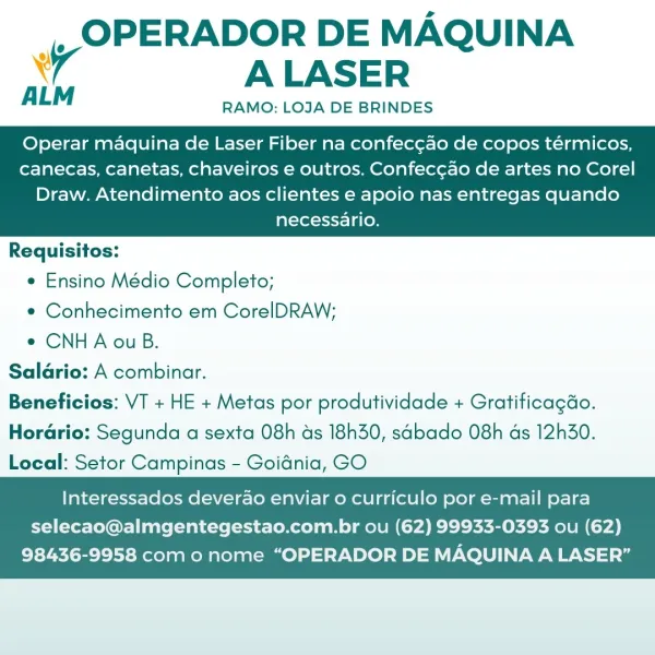 _, OPERADOR DE MAQUINA
4 ALASER

ALM RAMO: LOJA DE BRINDES

Operar maquina de Laser Fiber na confecgao de copos térmicos,
canecas, canetas, chaveiros e outros. Confec¢ao de artes no Corel

Draw. Atendimento aos clientes e apoio nas entregas quando
necessario.

 

Requisitos:
e Ensino Médio Completo;
e Conhecimento em CorelDRAW;
e CNHA ou B.
Salario: A combinar.
Beneficios: VT + HE + Metas por produtividade + Gratificagdo.
Horario: Segunda a sexta 08h ds 18h30, sabado 08h as 12h30.
Local: Setor Campinas - Goidnia, GO

   

Interessados deverao enviar o curriculo por e-mail para
selecao@almgentegestao.com.br ou (62) 99933-0393 ou (62)

98436-9958 como nome “OPERADOR DE MAQUINA A LASER” _, OPERADOR DE MAQUINA
A ALASER

ALM RAMO: LOJA DE BRINDES

Operar maquina de Laser Fiber na confec¢ao de copos térmicos,
canecas, canetas, chaveiros e outros. Confec¢ao de artes no Corel

Draw. Atendimento aos clientes e apoio nas entregas quando
necessario.

 

Requisitos:
e Ensino Médio Completo;
e C...