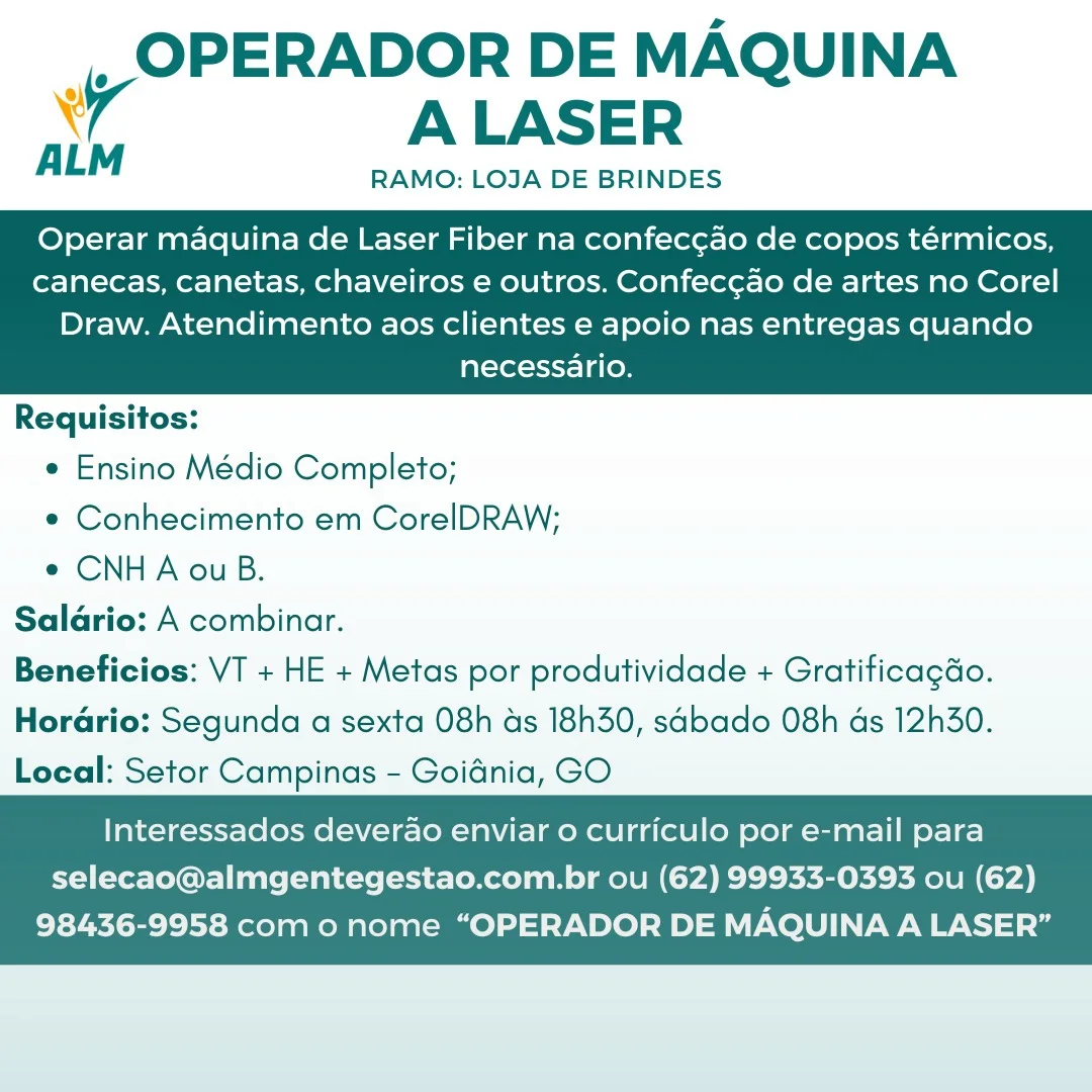 _, OPERADOR DE MAQUINA
4 ALASER

ALM RAMO: LOJA DE BRINDES

Operar maquina de Laser Fiber na confecgao de copos térmicos,
canecas, canetas, chaveiros e outros. Confec¢ao de artes no Corel

Draw. Atendimento aos clientes e apoio nas entregas quando
necessario.

 

Requisitos:
e Ensino Médio Completo;
e Conhecimento em CorelDRAW;
e CNHA ou B.
Salario: A combinar.
Beneficios: VT + HE + Metas por produtividade + Gratificagdo.
Horario: Segunda a sexta 08h ds 18h30, sabado 08h as 12h30.
Local: Setor Campinas - Goidnia, GO

   

Interessados deverao enviar o curriculo por e-mail para
selecao@almgentegestao.com.br ou (62) 99933-0393 ou (62)

98436-9958 como nome “OPERADOR DE MAQUINA A LASER” _, OPERADOR DE MAQUINA
A ALASER

ALM RAMO: LOJA DE BRINDES

Operar maquina de Laser Fiber na confec¢ao de copos térmicos,
canecas, canetas, chaveiros e outros. Confec¢ao de artes no Corel

Draw. Atendimento aos clientes e apoio nas entregas quando
necessario.

 

Requisitos:
e Ensino Médio Completo;
e Conhecimento em CorelDRAW;
¢ CNHA ou B.
Salario: A combinar.
Beneficios: VT + HE + Metas por produtividade + Gratificagdo.

Horario: Segunda a sexta 08h as 18h30, sabado 08h as 12h30.
Local: Setor Campinas - Goidnia, GO

   

Interessados deverao enviar o curriculo por e-mail para
selecao@almgentegestao.com.br ou (62) 99933-0393 ou (62)

98436-9958 com o nome “OPERADOR DE MAQUINA A LASER” |, OPERADOR DE MAQUINA
A ALASER

RAMO: LOJA DE BRINDES

Operar maquina de Laser Fiber na confec¢ao de copos térmicos,
canecas, canetas, chaveiros e outros. Confeccao de artes no Corel

Draw. Atendimento aos clientes e apoio nas entregas quando
necessario.

 

Requisitos:
e Ensino Médio Completo;
e Conhecimento em CorelDRAW;
e¢ CNHA ouB.
Salario: A combinar.
Beneficios: VT + HE + Metas por produtividade + Gratificagdo.
HoraGrio: Segunda a sexta 08h ds 18h30, sabado 08h ds 12h30.
Local: Setor Campinas - Goidnia, GO

   

Interessados deverao enviar o curriculo por e-mail para
selecao@almgentegestao.com.br ou (62) 99933-0393 ou (62)

98436-9958 com o nome “OPERADOR DE MAQUINA A LASER” _OPERADOR DE MAQUINA
A ALASER

RAMO: LOJA DE BRINDES

ALM

Operar maquina de Laser Fiber na confec¢ao de copos térmicos,
canecas, canetas, chaveiros e outros. Confec¢ao de artes no Corel

Draw. Atendimento aos clientes e apoio nas entregas quando
necessario.

 

Requisitos:
e Ensino Médio Completo;
e Conhecimento em CorelDRAW;
e CNHA ou B.
Salario: A combinar.
Beneficios: VT + HE + Metas por produtividade + Gratificagdo.

Horario: Segunda a sexta 08h as 18h30, sabado 08h as 12h30.
Local: Setor Campinas - Goidnia, GO

   

Interessados deverao enviar 0 curriculo por e-mail para
selecao@almgentegestao.com.br ou (62) 99933-0393 ou (62)

98436-9958 com o nome “OPERADOR DE MAQUINA A LASER” OPERADOR DE MAQUINA
wy ALASER

ALM RAMO: LOJA DE BRINDES

Operar maquina de Laser Fiber na confecgao de copos térmicos,
canecas, canetas, chaveiros e outros. Confeccao de artes no Corel

Draw. Atendimento aos clientes e apoio nas entregas quando
necessario.

 

Requisitos:
¢ Ensino Médio Completo;
¢ Conhecimento em CorelDRAW;
e¢ CNHA ouB.
Salario: A combinar.
Beneficios: VT + HE + Metas por produtividade + Gratificagdo.
Horario: Segunda a sexta 08h ds 18h30, sabado 08h ds 12h30.
Local: Setor Campinas - Goidnia, GO

   

Interessados deverao enviar 0 curriculo por e-mail para
selecao@almgentegestao.com.br ou (62) 99933-0393 ou (62)

98436-9958 como nome “OPERADOR DE MAQUINA A LASER” _OPERADOR DE MAQUINA
7 ALASER

RAMO: LOJA DE BRINDES

ALM

Operar maquina de Laser Fiber na confec¢ao de copos térmicos,
canecas, canetas, chaveiros e outros. Confec¢ao de artes no Corel

Draw. Atendimento aos clientes e apoio nas entregas quando
necessario.

 

Requisitos:
e Ensino Médio Completo;
¢ Conhecimento em CorelDRAW;
¢ CNHA ou B.
Salario: A combinar.
Beneficios: VT + HE + Metas por produtividade + Gratificagdo.

Horario: Segunda a sexta 08h ds 18h30, sabado 08h ds 12h30.
Local: Setor Campinas - Goidnia, GO

   

Interessados deverao enviar o curriculo por e-mail para
selecao@almgentegestao.com.br ou (62) 99933-0393 ou (62)

98436-9958 com o nome “OPERADOR DE MAQUINA A LASER” _,_ OPERADOR DE MAQUINA
wr ALASER

ALM RAMO: LOJA DE BRINDES

Operar maquina de Laser Fiber na confeccao de copos térmicos,
canecas, canetas, chaveiros e outros. Confeccao de artes no Corel

Draw. Atendimento aos clientes e apoio nas entregas quando
necessario.

 

Requisitos:
e Ensino Médio Completo;
e Conhecimento em CorelDRAW;
e CNHA ouB.
Salario: A combinar.
Beneficios: VT + HE + Metas por produtividade + Gratificagdo.
Horario: Segunda a sexta 08h ds 18h30, sabado 08h ds 12h30.
Local: Setor Campinas - Goidnia, GO

   

Interessados deverao enviar 0 curriculo por e-mail para
selecao@almgentegestao.com.br ou (62) 99933-0393 ou (62)

98436-9958 como nome “OPERADOR DE MAQUINA A LASER” _ OPERADOR DE MAQUINA
7 ALASER

ALM RAMO: LOJA DE BRINDES

Operar maquina de Laser Fiber na confec¢ao de copos térmicos,
canecas, canetas, chaveiros e outros. Confec¢ao de artes no Corel

Draw. Atendimento aos clientes e apoio nas entregas quando
necessario.

 

Requisitos:
¢ Ensino Médio Completo;
e Conhecimento em CorelDRAW;
e CNHA ou B.
Saldrio: A combinar.
Beneficios: VT + HE + Metas por produtividade + Gratificagdo.

Horario: Segunda a sexta 08h as 18h30, sabado 08h ds 12h30.
Local: Setor Campinas - Goidnia, GO

   

Interessados deverao enviar o curriculo por e-mail para
selecao@almgentegestao.com.br ou (62) 99933-0393 ou (62)

98436-9958 com o nome “OPERADOR DE MAQUINA A LASER” OPERADOR DE MAQUINA
wr ALASER

RAMO: LOJA DE BRINDES

Operar maquina de Laser Fiber na confeccao de copos térmicos,
canecas, canetas, chaveiros e outros. Confec¢ao de artes no Corel

Draw. Atendimento aos clientes e apoio nas entregas quando
necessario.

 

Requisitos:
e Ensino Médio Completo;
e Conhecimento em CorelDRAW;
¢ CNHA ouB.
Salario: A combinar.
Beneficios: VT + HE + Metas por produtividade + Gratificagdo.
Horario: Segunda a sexta 08h ds 18h30, sabado 08h ds 12h30.
Local: Setor Campinas - Goidnia, GO

   

Interessados deverao enviar o curriculo por e-mail para
selecao@almgentegestao.com.br ou (62) 99933-0393 ou (62)

98436-9958 com o nome “OPERADOR DE MAQUINA A LASER” _OPERADOR DE MAQUINA
7 ALASER

ALM RAMO: LOJA DE BRINDES

Operar maquina de Laser Fiber na confec¢ao de copos térmicos,
canecas, canetas, chaveiros e outros. Confeccao de artes no Corel

Draw. Atendimento aos clientes e apoio nas entregas quando
necessario.

 

Requisitos:
¢ Ensino Médio Completo;
¢ Conhecimento em CorelDRAW;
e CNHA ou B.
Salario: A combinar.
Beneficios: VT + HE + Metas por produtividade + Gratificagdo.

Horadrio: Segunda a sexta 08h as 18h30, sabado 08h ds 12h30.
Local: Setor Campinas - Goidnia, GO

   

Interessados deverao enviar o curriculo por e-mail para
selecao@almgentegestao.com.br ou (62) 99933-0393 ou (62)

98436-9958 com o nome “OPERADOR DE MAQUINA A LASER”