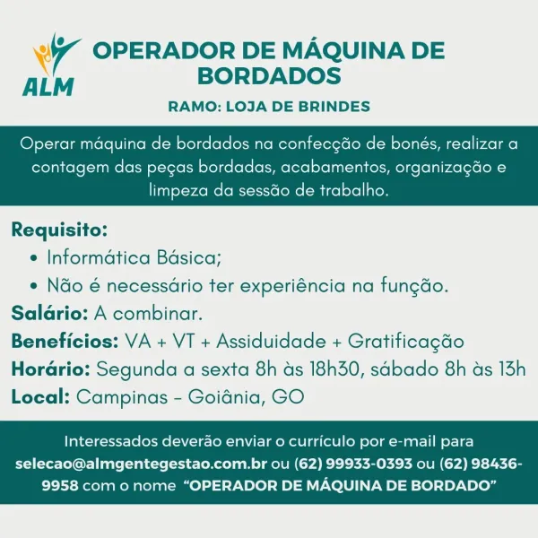 4 OPERADOR DE MAQUINA DE
ALM BORDADOS

RAMO: LOJA DE BRINDES

Operar maquina de bordados na confec¢do de bonés, realizar a

contagem das pegas bordadas, acabamentos, organizagdo e

limpeza da sessdo de trabalho.

 

Requisito:

e Informatica Bdsica;

* Ndo é necessdrio ter experiéncia na fungdo.
Saldrio: A combinar.
Beneficios: VA + VT + Assiduidade + Gratificagdo

Horario: Segunda a sexta 8h ds 18h30, sdbado 8h ds 13h
Local: Campinas - Goidnia, GO

Interessados deverao enviar o curriculo por e-mail para

selecao@almgentegestao.com.br ou (62) 99933-0393 ou (62) 98436-
9958 com o nome “OPERADOR DE MAQUINA DE BORDADO” 7 OPERADOR DE MAQUINA DE
ALM BORDADOS

RAMO: LOJA DE BRINDES

Operar maquina de bordados na confecgdo de bonés, realizar a

contagem das pegas bordadas, acabamentos, organizagdo e

limpeza da sess&o de trabalho.

 

Requisito:

e Informatica Bdsica;

¢ Ndo é necessario ter experiéncia na fungdo.
Salario: A combinar.
Beneficios: VA + VT + Assiduidade + Gratificagdo

Horar...
