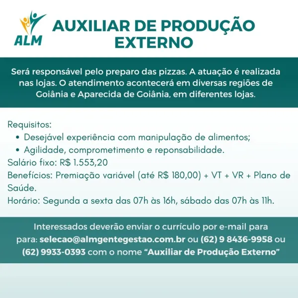 7 AUXILIAR DE PRODUGAO
ALM EXTERNO

Sera responsavel pelo preparo das pizzas. A atuacgao é realizada

nas lojas. O atendimento acontecera em diversas regides de
Goiania e Aparecida de Goiania, em diferentes lojas.

 

Requisitos:
¢ Desejdvel experiéncia com manipulagdo de alimentos;
e Agilidade, comprometimento e reponsabilidade.
Saldrio fixo: R$ 1.553,20
Beneficios: Premiagdo varidvel (até R$ 180,00) + VT + VR + Plano de
Saude.
Hordrio: Segunda a sexta das 07h ds 16h, sabado das 07h as Th.

Interessados deverao enviar o curriculo por e-mail para
para: selecao@almgentegestao.com.br ou (62) 9 8436-9958 ou

(62) 9933-0393 com o nome “Auxiliar de Produgao Externo” °7 AUXILIAR DE PRODUCAO
ALM EXTERNO

Sera responsavel pelo preparo das pizzas. A atuacao é realizada

nas lojas. O atendimento acontecera em diversas regides de
Goiania e Aparecida de Goiania, em diferentes lojas.

 

Requisitos:
¢ Desejdvel experiéncia com manipulagdo de alimentos;
e Agilidade, comprometimento e reponsabilid...