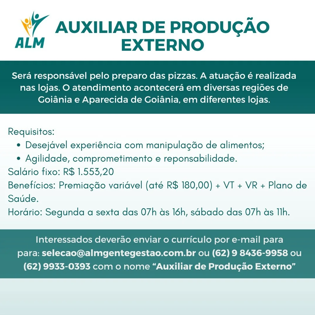 7 AUXILIAR DE PRODUGAO
ALM EXTERNO

Sera responsavel pelo preparo das pizzas. A atuacgao é realizada

nas lojas. O atendimento acontecera em diversas regides de
Goiania e Aparecida de Goiania, em diferentes lojas.

 

Requisitos:
¢ Desejdvel experiéncia com manipulagdo de alimentos;
e Agilidade, comprometimento e reponsabilidade.
Saldrio fixo: R$ 1.553,20
Beneficios: Premiagdo varidvel (até R$ 180,00) + VT + VR + Plano de
Saude.
Hordrio: Segunda a sexta das 07h ds 16h, sabado das 07h as Th.

Interessados deverao enviar o curriculo por e-mail para
para: selecao@almgentegestao.com.br ou (62) 9 8436-9958 ou

(62) 9933-0393 com o nome “Auxiliar de Produgao Externo” °7 AUXILIAR DE PRODUCAO
ALM EXTERNO

Sera responsavel pelo preparo das pizzas. A atuacao é realizada

nas lojas. O atendimento acontecera em diversas regides de
Goiania e Aparecida de Goiania, em diferentes lojas.

 

Requisitos:
¢ Desejdvel experiéncia com manipulagdo de alimentos;
e Agilidade, comprometimento e reponsabilidade.
Saldrio fixo: R$ 1.553,20
Beneficios: Premiagdo varidvel (até R$ 180,00) + VT + VR + Plano de
Saude.
Horario: Segunda a sexta das 07h as 16h, sabado das 07h as Th.

Interessados deverdao enviar 0 curriculo por e-mail para
para: selecao@almgentegestao.com.br ou (62) 9 8436-9958 ou

(62) 9933-0393 com o nome “Auxiliar de Produgado Externo” «7 AUXILIAR DE PRODUGAO
ALM EXTERNO

Sera responsavel pelo preparo das pizzas. A atuacao é realizada

nas lojas. O atendimento acontecera em diversas regides de
Goiania e Aparecida de Goiania, em diferentes lojas.

 

Requisitos:
¢ Desejdvel experiéncia com manipulagdo de alimentos;
e Agilidade, comprometimento e reponsabilidade.
Saldrio fixo: R$ 1.553,20
Beneficios: Premiagdo varidvel (até R$ 180,00) + VT + VR + Plano de
Saude.
Hordrio: Segunda a sexta das 07h as 16h, sabado das 07h as Th.

Interessados deverao enviar 0 curriculo por e-mail para
para: selecao@almgentegestao.com.br ou (62) 9 8436-9958 ou

(62) 9933-0393 com o nome “Auxiliar de Produgao Externo” wr AUXILIAR DE PRODUCGAO
ALM EXTERNO

Sera responsavel pelo preparo das pizzas. A atuacao é realizada

nas lojas. O atendimento acontecera em diversas regides de
Goiania e Aparecida de Goiania, em diferentes lojas.

 

Requisitos:
¢ Desejdvel experiéncia com manipulagdo de alimentos;
e Agilidade, comprometimento e reponsabilidade.
Saldrio fixo: R$ 1.553,20
Beneficios: PremiagGo varidvel (até R$ 180,00) + VT + VR + Plano de
Saude.
Hordrio: Segunda a sexta das 07h as 16h, sabado das 07h as Tlh.

Interessados deverao enviar 0 curriculo por e-mail para
para: selecao@almgentegestao.com.br ou (62) 9 8436-9958 ou

(62) 9933-0393 com o nome “Auxiliar de Produgao Externo” «7 AUXILIAR DE PRODUGAO
ALM EXTERNO

Sera responsavel pelo preparo das pizzas. A atuacgao é realizada

nas lojas. O atendimento acontecera em diversas regides de
Goiania e Aparecida de Goiania, em diferentes lojas.

 

Requisitos:
¢ Desejdvel experiéncia com manipulagdo de alimentos;
e Agilidade, comprometimento e reponsabilidade.
Saldrio fixo: R$ 1.553,20
Beneficios: Premiagdo varidvel (até R$ 180,00) + VT + VR + Plano de
Saude.
Hordrio: Segunda a sexta das 07h as 16h, sabado das 07h as Th.

Interessados deverdao enviar o curriculo por e-mail para
para: selecao@almgentegestao.com.br ou (62) 9 8436-9958 ou

(62) 9933-0393 com o nome “Auxiliar de Produgao Externo” w AUXILIAR DE PRODUCGAO
ALM EXTERNO

Sera responsavel pelo preparo das pizzas. A atuagao é realizada

nas lojas. O atendimento acontecera em diversas regides de
Goiania e Aparecida de Goiania, em diferentes lojas.

 

Requisitos:
¢ Desejdvel experiéncia com manipulagdo de alimentos;
¢ Agilidade, comprometimento e reponsabilidade.
Saldrio fixo: R$ 1.553,20
Beneficios: PremiagGo varidvel (até R$ 180,00) + VT + VR + Plano de
Saude.
Hordrio: Segunda a sexta das 07h as 16h, sabado das 07h as Th.

Interessados deverao enviar 0 curriculo por e-mail para
para: selecao@almgentegestao.com.br ou (62) 9 8436-9958 ou

(62) 9933-0393 com o nome “Auxiliar de Produgao Externo” Wr AUXILIAR DE PRODUGAO
ALM EXTERNO

Sera responsavel pelo preparo das pizzas. A atuacao é realizada

nas lojas. O atendimento acontecera em diversas regides de
Goiania e Aparecida de Goiania, em diferentes lojas.

 

Requisitos:
¢ Desejdvel experiéncia com manipulagao de alimentos;
¢ Agilidade, comprometimento e reponsabilidade.
Saldrio fixo: R$ 1.553,20
Beneficios: Premiagdo varidvel (até R$ 180,00) + VT + VR + Plano de
Saude.
Hordrio: Segunda a sexta das 07h as 16h, sabado das 07h as Th.

Interessados deverao enviar 0 curriculo por e-mail para
para: selecao@almgentegestao.com.br ou (62) 9 8436-9958 ou

(62) 9933-0393 com o nome “Auxiliar de Produgao Externo” 7 AUXILIAR DE PRODUCGAO
ALM EXTERNO

Sera responsavel pelo preparo das pizzas. A atuacao é realizada

nas lojas. O atendimento acontecera em diversas regides de
Goiania e Aparecida de Goiania, em diferentes lojas.

 

Requisitos:
¢ Desejavel experiéncia com manipulagdo de alimentos;
¢ Agilidade, comprometimento e reponsabilidade.
Saldrio fixo: R$ 1.553,20
Beneficios: PremiagGo varidvel (até R$ 180,00) + VT + VR + Plano de
Saude.
Hordrio: Segunda a sexta das O7h as 16h, sabado das O7h as Th.

Interessados deverao enviar o curriculo por e-mail para
para: selecao@almgentegestao.com.br ou (62) 9 8436-9958 ou

(62) 9933-0393 com o nome “Auxiliar de Produg¢ao Externo” Wr AUXILIAR DE PRODUGAO
ALM EXTERNO

Sera responsavel pelo preparo das pizzas. A atuacao é realizada

nas lojas. O atendimento acontecera em diversas regides de
Goiania e Aparecida de Goiania, em diferentes lojas.

 

Requisitos:
* Desejdvel experiéncia com manipulagao de alimentos;
¢ Agilidade, comprometimento e reponsabilidade.
Saldrio fixo: R$ 1.553,20
Beneficios: Premiagdo varidvel (até R$ 180,00) + VT + VR + Plano de
Satide.
Hordrio: Segunda a sexta das 07h ds 16h, sabado das 07h as Th.

Interessados deverao enviar o curriculo por e-mail para
para: selecao@almgentegestao.com.br ou (62) 9 8436-9958 ou

(62) 9933-0393 com o nome “Auxiliar de Produgao Externo” 7 AUXILIAR DE PRODUCGAO
ALM EXTERNO

Sera responsavel pelo preparo das pizzas. A atuagao é realizada

nas lojas. O atendimento acontecera em diversas regides de
Goiania e Aparecida de Goiania, em diferentes lojas.

 

Requisitos:
¢ Desejavel experiéncia com manipulagdo de alimentos;
¢ Agilidade, comprometimento e reponsabilidade.
Saldrio fixo: R$ 1.553,20
Beneficios: PremiagGo varidvel (até R$ 180,00) + VT + VR + Plano de
Saude.
Hordrio: Segunda a sexta das O7h as 16h, sabado das O7h as Th.

Interessados deverao enviar o curriculo por e-mail para
para: selecao@almgentegestao.com.br ou (62) 9 8436-9958 ou

(62) 9933-0393 com o nome “Auxiliar de Produ¢ao Externo”