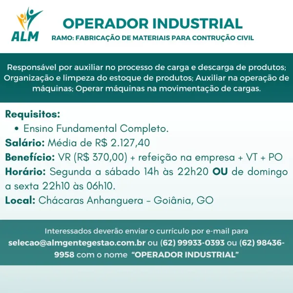 Wr OPERADOR INDUSTRIAL

A LM RAMO: FABRICAGAO DE MATERIAIS PARA CONTRUGAO CIVIL

Responsavel por auxiliar no processo de carga e descarga de produtos;

Organizac¢ao e limpeza do estoque de produtos; Auxiliar na operacao de
maquinas; Operar maquinas na movimentagao de cargas.

 

Requisitos:
e Ensino Fundamental Completo.
Salario: Média de R$ 2.127,40
Beneficio: VR (R$ 370,00) + refeigGo na empresa + VT + PO
Horario: Segunda a sdbado 14h as 22h20 OU de domingo

a sexta 22h10 as 06hi0.
Local: Chacaras Anhanguera - Goidnia, GO

Interessados deverao enviar o curriculo por e-mail para

selecao@almgentegestao.com.br ou (62) 99933-0393 ou (62) 98436-
9958 como nome “OPERADOR INDUSTRIAL” OPERADOR INDUSTRIAL

ALM RAMO: FABRICACAO DE MATERIAIS PARA CONTRUGAO CIVIL

Responsavel por auxiliar no processo de carga e descarga de produtos;

Organiza¢ao e limpeza do estoque de produtos; Auxiliar na operagao de
maquinas; Operar maquinas na movimentagao de cargas.

 

Requisitos:
e Ensino Fundamental ...