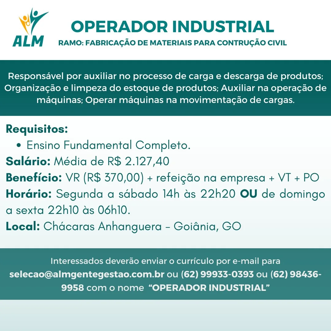 Wr OPERADOR INDUSTRIAL

A LM RAMO: FABRICAGAO DE MATERIAIS PARA CONTRUGAO CIVIL

Responsavel por auxiliar no processo de carga e descarga de produtos;

Organizac¢ao e limpeza do estoque de produtos; Auxiliar na operacao de
maquinas; Operar maquinas na movimentagao de cargas.

 

Requisitos:
e Ensino Fundamental Completo.
Salario: Média de R$ 2.127,40
Beneficio: VR (R$ 370,00) + refeigGo na empresa + VT + PO
Horario: Segunda a sdbado 14h as 22h20 OU de domingo

a sexta 22h10 as 06hi0.
Local: Chacaras Anhanguera - Goidnia, GO

Interessados deverao enviar o curriculo por e-mail para

selecao@almgentegestao.com.br ou (62) 99933-0393 ou (62) 98436-
9958 como nome “OPERADOR INDUSTRIAL” OPERADOR INDUSTRIAL

ALM RAMO: FABRICACAO DE MATERIAIS PARA CONTRUGAO CIVIL

Responsavel por auxiliar no processo de carga e descarga de produtos;

Organiza¢ao e limpeza do estoque de produtos; Auxiliar na operagao de
maquinas; Operar maquinas na movimentagao de cargas.

 

Requisitos:
e Ensino Fundamental Completo.
Salario: Média de R$ 2.127,40
Beneficio: VR (R$ 370,00) + refeig&o na empresa + VT + PO
Horario: Segunda a sdbado 14h as 22h20 OU de domingo

a sexta 22h10 as 06hl0.
Local: Chacaras Anhanguera - Goidnia, GO

Interessados deverao enviar o curriculo por e-mail para

selecao@almgentegestao.com.br ou (62) 99933-0393 ou (62) 98436-
9958 como nome “OPERADOR INDUSTRIAL” wy OPERADOR INDUSTRIAL

ALM RAMO: FABRICACAO DE MATERIAIS PARA CONTRUGAO CIVIL

Responsavel por auxiliar no processo de carga e descarga de produtos;

Organizagao e limpeza do estoque de produtos; Auxiliar na operagao de
maquinas; Operar maquinas na movimentagao de cargas.

 

Requisitos:
e Ensino Fundamental Completo.
Salario: Média de R$ 2.127,40
Beneficio: VR (R$ 370,00) + refeigGo na empresa + VT + PO
Horario: Segunda a sdbado 14h as 22h20 OU de domingo

a sexta 22h10 ds O6hl0.
Local: Chacaras Anhanguera - Goidnia, GO

Interessados deverao enviar o curriculo por e-mail para

selecao@almgentegestao.com.br ou (62) 99933-0393 ou (62) 98436-
9958 com o nome “OPERADOR INDUSTRIAL” OPERADOR INDUSTRIAL

ALM RAMO: FABRICACAO DE MATERIAIS PARA CONTRUGAO CIVIL

Responsavel por auxiliar no processo de carga e descarga de produtos;

Organiza¢ao e limpeza do estoque de produtos; Auxiliar na operagao de
maquinas; Operar maquinas na movimentagao de cargas.

 

Requisitos:

e Ensino Fundamental Completo.
Salario: Média de R$ 2.127,40
Beneficio: VR (R$ 370,00) + refeigGo na empresa + VT + PO
Horario: Segunda a sdbado 14h as 22h20 OU de domingo
a sexta 22h10 as 06hl0.

Local: Chacaras Anhanguera - Goidnia, GO

Interessados deverao enviar o curriculo por e-mail para

selecao@almgentegestao.com.br ou (62) 99933-0393 ou (62) 98436-
9958 com o nome “OPERADOR INDUSTRIAL” wr OPERADOR INDUSTRIAL

ALM RAMO: FABRICAGAO DE MATERIAIS PARA CONTRUGAO CIVIL

Responsavel por auxiliar no processo de carga e descarga de produtos;

Organizac¢ao e limpeza do estoque de produtos; Auxiliar na operacao de
maquinas; Operar maquinas na movimentagao de cargas.

 

Requisitos:
e Ensino Fundamental Completo.
Salario: Média de R$ 2.127,40
Beneficio: VR (R$ 370,00) + refeigdo na empresa + VT + PO
Horario: Segunda a sdbado 14h as 22h20 OU de domingo

a sexta 22h10 ds 06h10.
Local: Chacaras Anhanguera - Goidnia, GO

Interessados deverao enviar 0 curriculo por e-mail para

selecao@almgentegestao.com.br ou (62) 99933-0393 ou (62) 98436-
9958 com o nome “OPERADOR INDUSTRIAL” OPERADOR INDUSTRIAL

ALM RAMO: FABRICACAO DE MATERIAIS PARA CONTRUGAO CIVIL

Responsavel por auxiliar no processo de carga e descarga de produtos;

Organiza¢ao e limpeza do estoque de produtos; Auxiliar na operagao de
maquinas; Operar maquinas na movimentagao de cargas.

 

Requisitos:
e Ensino Fundamental Completo.
Salario: Média de R$ 2.127,40
Beneficio: VR (R$ 370,00) + refeigGo na empresa + VT + PO
Horario: Segunda a sdbado 14h as 22h20 OU de domingo

a sexta 22h10 as 06hl0.
Local: Chacaras Anhanguera - Goidnia, GO

Interessados deverao enviar 0 curriculo por e-mail para

selecao@almgentegestao.com.br ou (62) 99933-0393 ou (62) 98436-
9958 com o nome “OPERADOR INDUSTRIAL” wr OPERADOR INDUSTRIAL

A LM RAMO: FABRICAGAO DE MATERIAIS PARA CONTRUGAO CIVIL

Responsavel por auxiliar no processo de carga e descarga de produtos;

Organizacao e limpeza do estoque de produtos; Auxiliar na operagao de
maquinas; Operar maquinas na movimentacao de cargas.

 

Requisitos:
e Ensino Fundamental Completo.
Saldrio: Média de R$ 2.127,40
Beneficio: VR (R$ 370,00) + refeig&o na empresa + VT + PO
Horario: Segunda a sdbado 14h as 22h20 OU de domingo

a sexta 22h10 ds 06h10.
Local: Chacaras Anhanguera - Goidnia, GO

Interessados deverao enviar o curriculo por e-mail para

selecao@almgentegestao.com.br ou (62) 99933-0393 ou (62) 98436-
9958 com o nome “OPERADOR INDUSTRIAL” OPERADOR INDUSTRIAL

ALM RAMO: FABRICAGAO DE MATERIAIS PARA CONTRUGAO CIVIL

Responsavel por auxiliar no processo de carga e descarga de produtos;

Organizac¢ao e limpeza do estoque de produtos; Auxiliar na operagao de
maquinas; Operar maquinas na movimentagao de cargas.

 

Requisitos:

¢ Ensino Fundamental Completo.
Salario: Média de R$ 2.127,40
Beneficio: VR (R$ 370,00) + refeigGo na empresa + VT + PO
Hordrio: Segunda a sdbado 14h ds 22h20 OU de domingo
a sexta 22h10 as 06hI0.

Local: Chacaras Anhanguera - Goidnia, GO

Interessados deverao enviar o curriculo por e-mail para

selecao@almgentegestao.com.br ou (62) 99933-0393 ou (62) 98436-
9958 com o nome “OPERADOR INDUSTRIAL” wr OPERADOR INDUSTRIAL

A LM RAMO: FABRICAGAO DE MATERIAIS PARA CONTRUGAO CIVIL

Responsavel por auxiliar no processo de carga e descarga de produtos;

Organizacao e limpeza do estoque de produtos; Auxiliar na operagao de
maquinas; Operar maquinas na movimentac¢ao de cargas.

 

Requisitos:
e Ensino Fundamental Completo.
Saldrio: Média de R$ 2.127,40
Beneficio: VR (R$ 370,00) + refeig&o na empresa + VT + PO
Horario: Segunda a sdbado 14h as 22h20 OU de domingo

a sexta 22h10 ds 06h10.
Local: Chacaras Anhanguera - Goidnia, GO

Interessados deverao enviar o curriculo por e-mail para

selecao@almgentegestao.com.br ou (62) 99933-0393 ou (62) 98436-
9958 com o nome “OPERADOR INDUSTRIAL” 7 OPERADOR INDUSTRIAL

ALM RAMO: FABRICAGAO DE MATERIAIS PARA CONTRUGAO CIVIL

Responsavel por auxiliar no processo de carga e descarga de produtos;

Organizac¢ao e limpeza do estoque de produtos; Auxiliar na operagao de
maquinas; Operar maquinas na movimentagao de cargas.

 

Requisitos:

¢ Ensino Fundamental Completo.
Salario: Média de R$ 2.127,40
Beneficio: VR (R$ 370,00) + refeigGo na empresa + VT + PO
Hordrio: Segunda a sdbado 14h ds 22h20 OU de domingo
a sexta 22h10 as 06hl0.

Local: Chacaras Anhanguera - Goidnia, GO

Interessados deverao enviar o curriculo por e-mail para

selecao@almgentegestao.com.br ou (62) 99933-0393 ou (62) 98436-
9958 como nome “OPERADOR INDUSTRIAL”