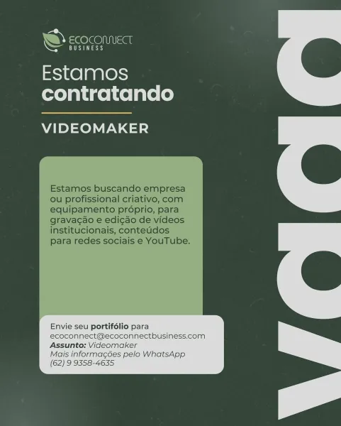 ce COMMECT

BUSINESS

Estamos
contratando

VIDEOMAKER

Envie seu portifolio para
ecoconnect@ecoconnectbusiness.com

Assunto: Videomaker
Mais informacées pelo WhatsApp
(62) 9 9358-4635 w@ = @ OO NIUSae

BUSINESS

Estamos
contratando

VIDEOMAKER

Estamos buscando empresa
ou profissional criativo, com
equipamento proprio, para
gravac¢ao e edi¢cao de videos
institucionais, conteudos
para redes sociais e YouTube.

Envie seu portifdlio para
ecoconnect@ecoconnectbusiness.com
Assunto: Videomaker

Mais informacées pelo WhatsApp

(62) 9 9358-4635 © “COCOMUECT

CaS ay

Estamos
contratando

VIDEOMAKER

 

oclals e YC

Envie seu portifélio para
ecoconnect@ecoconnectbusiness.com

Assunto: Videomaker
Mais informagées pelo WhatsApp
(62) 9 9358-4635 VY = @O/e@ Sas

a)

Estamos
contratando

VIDEOMAKER

Estamos buscando empresa
ou profissional criativo, com
equipamento proprio, para
gravacao e edicao de videos
institucionais, conteudos
para redes sociais e YouTube.

Envie seu portifélio para
ecoconnec...