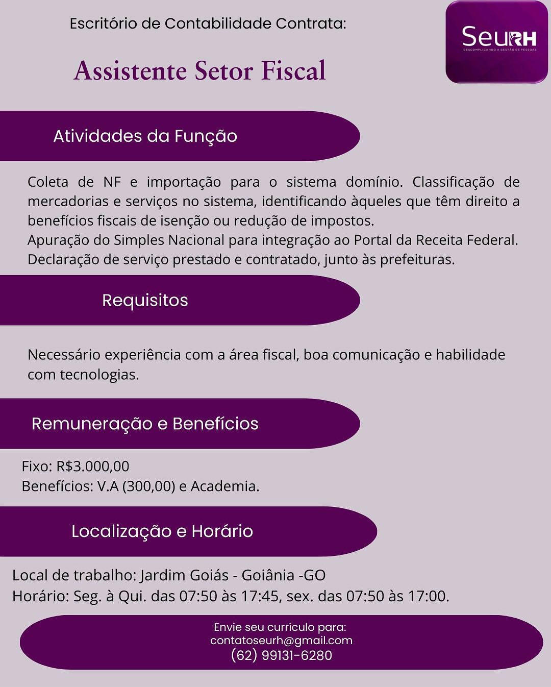 Escritorio de Contabilidade Contrata:

 

Assistente Setor Fiscal

Atividades da Fungao

Coleta de NF e importagéo para o sistema dominio. Classificagdo de
mercadorias e servicos no sistema, identificando aqueles que tém direito a
beneficios fiscais de isengdo ou redugdo de impostos.

Apuragdo do Simples Nacional para integragao ao Portal da Receita Federal.
Declaragao de servico prestado e contratado, junto as prefeituras.

Necessdario experiéncia com a area fiscal, boa comunicagdo e habilidade
com tecnologias.

Remuneragao e Beneficios

Fixo: R$3.000,00
Beneficios: V.A (300,00) e Academia.

Localizagdo e Horario

Local de trabalho: Jardim Goias - Goidnia -GO
Horario: Seg. a Qui. das 07:50 as 17:45, sex. das 07:50 as 17:00.

Envie seu curriculo para:
contatoseurh@gmail.com

(62) 99131-6280 Escritorio de Contabilidade Contrata:

 

Assistente Setor Fiscal

Atividades da Fungdo

Coleta de NF e importagdo para o sistema dominio. Classificagdo de
mercadorias e servicos no sistema, identificando aqueles que tém direito a
beneficios fiscais de isengdo ou redugdo de impostos.

Apuragdo do Simples Nacional para integragdo ao Portal da Receita Federal.
Declaragdo de servico prestado e contratado, junto as prefeituras.

Necessario experiéncia com a area fiscal, boa comunicac¢do e habilidade
com tecnologias.

Remuneragdo e Beneficios

Fixo: R$3.000,00
Beneficios: V.A (300,00) e Academia.

Localizagdo e Horario

Local de trabalho: Jardim Goias - Goiania -GO
Horario: Seg. a Qui. das 07:50 as 17:45, sex. das 07:50 as 17:00.

Envie seu curriculo para:
contatoseurh@gmail.com

 

(62) 99131-6280 Escritorio de Contabilidade Contrata:

 

Assistente Setor Fiscal

Atividades da Fungdo

Coleta de NF e importagéo para o sistema dominio. Classificagdo de
mercadorias e servicos no sistema, identificando Aaqueles que tém direito a
beneficios fiscais de isengdo ou redu¢do de impostos.

Apuragao do Simples Nacional para integragdo ao Portal da Receita Federal.
Declaragdo de servigo prestado e contratado, junto as prefeituras.

Necessdario experiéncia com a area fiscal, boa comunicagdo e habilidade
com tecnologias.

Remuneragdao e Beneficios

Fixo: R$3.000,00
Beneficios: V.A (300,00) e Academia.

Localiza¢do e Horario

Local de trabalho: Jardim Goias - Goidnia -GO
Horario: Seg. a Qui. das 07:50 as 17:45, sex. das 07:50 as 17:00.

Envie seu curriculo para:
contatoseurh@gmail.com

(62) 99131 Escritorio de Contabilidade Contrata:

 

Assistente Setor Fiscal

Atividades da Fungdo

Coleta de NF e importagdo para o sistema dominio. Classificagdo de
mercadorias e servicos no sistema, identificando aqueles que tém direito a
beneficios fiscais de isengdo ou redugdo de impostos.

Apuracdo do Simples Nacional para integra¢do ao Portal da Receita Federal.
Declaragdo de servico prestado e contratado, junto as prefeituras.

Necessario experiéncia com a area fiscal, boa comunicagdo e habilidade
com tecnologias.

Remuneragdo e Beneficios

Fixo: R$3.000,00
Beneficios: V.A (300,00) e Academia.

Localizagdo e Horario

Local de trabalho: Jardim Goias - Goidnia -GO
Horario: Seg. a Qui. das 07:50 as 17:45, sex. das 07:50 as 17:00.

Envie seu curriculo para:
contatoseurh@gmail.com

 

(62) 99131-6280 Escritorio de Contabilidade Contrata:

 

Assistente Setor Fiscal

Atividades da Fungdo

Coleta de NF e importacéo para o sistema dominio. Classificagdo de
mercadorias e servicos no sistema, identificando aqueles que tém direito a
beneficios fiscais de isencdo ou redu¢do de impostos.

Apuragao do Simples Nacional para integragdo ao Portal da Receita Federal.
Declaragdo de servico prestado e contratado, junto as prefeituras.

Necessdario experiéncia com a area fiscal, boa comunicagdo e habilidade
com tecnologias.

Remuneragao e Beneficios

Fixo: R$3.000,00
Beneficios: V.A (300,00) e Academia.

Localizagdo e Horario

Local de trabalho: Jardim Goids - Goidnia -GO
Horario: Seg, a Qui. das 07:50 as 17:45, sex. das 07:50 as 17:00.

Envie seu curriculo para:
contatoseurh@gmail.com

(62) 99131-6280 Escritorio de Contabilidade Contrata:

 

Assistente Setor Fiscal

Atividades da Fungao

Coleta de NF e importagdo para o sistema dominio. Classificagdo de
mercadorias e servicos no sistema, identificando aqueles que tém direito a
beneficios fiscais de isengdo ou redugdo de impostos.

Apuragdo do Simples Nacional para integracdo ao Portal da Receita Federal.
Declaragdo de servico prestado e contratado, junto as prefeituras.

Necessario experiéncia com a area fiscal, boa comunicagdo e habilidade
com tecnologias.

Remuneragdo e Beneficios

Fixo: R$3.000,00
Beneficios: V.A (300,00) e Academia.

Localizagdo e Horario

Local de trabalho: Jardim Goias - Goiania -GO
Horario: Seg. a Qui. das 07:50 as 17:45, sex. das 07:50 as 17:00.

Envie seu curriculo para:
contatoseurh@gmail.com

 

(62) 99131-6280 Escritorio de Contabilidade Contrata:

Assistente Setor Fiscal

Atividades da Fungdo

Coleta de NF e importacdo para o sistema dominio. Classificacdo de
mercadorias € services no sistema, identificando aqueles que tém direito a
beneficios fiscais de isen¢do’ou redugdo’de impostos.

Apuragdo do Simples Nacional para integragao ao Portal da Receita Federal.
Declaracao dé servico prestado € contratado, junto as prefeituras.

Necessario experiéncia com a area fiscal, boa comunicacae e habilidade
com tecnologias.

Remuneragdo e Beneficios

Fixo: R$3.000,00
Beneficios: V.A (300,00) e Academia.

Localizagdo e Horario

Local de trabalho: Jardim Goias - Goiania -GO
Horario: Seg. a Qui. das 07:50 as 17:45, sex. das 07:50 as 17:00.

 

TaN ies Unee tule lon ele lke
contatoseurh@gmail.com

(62) 99131-6280 Escritorio de Contabilidade Contrata:

 

Assistente Setor Fiscal

Atividades da Fungdo

Coleta de NF e importacgdo para o sistema dominio. Classificagdo de
mercadorias e servicos no sistema, identificando aqueles que tém direito a
beneficios fiscais de isengdo ou redugdo de impostos.

Apuragdo do Simples Nacional para integracdo ao Portal da Receita Federal.
Declaragdo de servico prestado e contratado, junto as prefeituras.

Necessario experiéncia com a area fiscal, boa comunicagdo e habilidade
com tecnologias.

Remuneragdo e Beneficios

Fixo: R$3.000,00
Beneficios: V.A (300,00) e Academia.

Localizagdo e Horario

Local de trabalho: Jardim Goids - Goidnia -GO
Horario: Seg. a Qui. das 07:50 as 17:45, sex. das 07:50 as 17:00.

Envie seu curriculo para:
contatoseurh@gmail.com

 

(62) 99131-6280 Escritoric d= Contdbilldade Camtrata:

 
   

ftallda Receita Federal,
Teituras,

Envie seu curriculo para:
contatoseurh@gmail.com

(62) 99131-6280 Escrit6rio de Contabilidade Contrata:

 

Assistente Setor Fiscal

Atividades da Fungdo

Coleta de NF e importacgdo para o sistema dominio. Classificagdo de
mercadorias e servicos no sistema, identificando aqueles que tém direito a
beneficios fiscais de isengdo ou redugdo de impostos.

Apuracdo do Simples Nacional para integragdo ao Portal da Receita Federal.
Declaragdo de servicgo prestado e contratado, junto as prefeituras.

Necessario experiéncia com a area fiscal, boa comunicacgdo e habilidade
com tecnologias.

Remuneragdo e Beneficios

Fixo: R$3.000,00
Beneficios: V.A (300,00) e Academia.

Localizagdo e Horario

Local de trabalho: Jardim Goias - Goidnia -GO
Horario: Seg. a Qui. das 07:50 as 17:45, sex. das 07:50 as 17:00.

Envie seu curriculo para:
contatoseurh@gmail.com

 

(62) 99131-6280