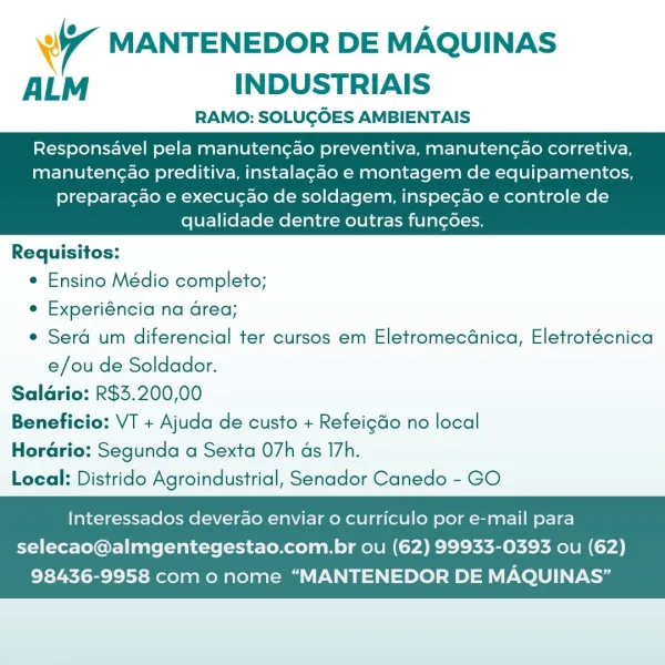4 MANTENEDOR DE MAQUINAS
ALM INDUSTRIAIS

RAMO: SOLUGOES AMBIENTAIS

Responsavel pela manuten¢ao preventiva, manutengao corretiva,
manutengao preditiva, instalagao e montagem de equipamentos,

   

preparacao e execucao de soldagem, inspegao e controle de
qualidade dentre outras fungoes.

Requisitos:
e Ensino Médio completo;
e Experiéncia na area;
e Sera um diferencial ter cursos em EletromecGnica, Eletrotécnica
e/ou de Soldador.
Saldrio: R$3.200,00
Beneficio: VT + Ajuda de custo + Refeigdo no local
Horario: Segunda a Sexta 07h ds 17h.
Local: Distrido Agroindustrial, Senador Canedo - GO

Interessados deverao enviar o curriculo por e-mail para

selecao@almgentegestao.com.br ou (62) 99933-0393 ou (62)
98436-9958 com o nome “MANTENEDOR DE MAQUINAS’” wy MANTENEDOR DE MAQUINAS
ALM INDUSTRIAIS

RAMO: SOLUGOES AMBIENTAIS

Responsavel pela manutencao preventiva, manutengao corretiva,
manutengao preditiva, instalagao e montagem de equipamentos,

   

preparacao e execugao de soldagem, inspec...