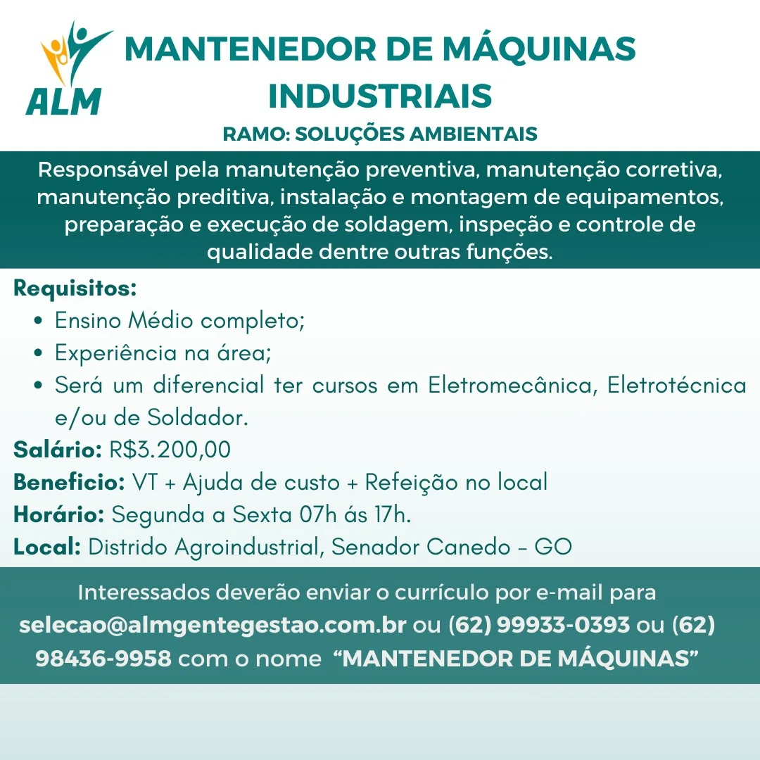 4 MANTENEDOR DE MAQUINAS
ALM INDUSTRIAIS

RAMO: SOLUGOES AMBIENTAIS

Responsavel pela manuten¢ao preventiva, manutengao corretiva,
manutengao preditiva, instalagao e montagem de equipamentos,

   

preparacao e execucao de soldagem, inspegao e controle de
qualidade dentre outras fungoes.

Requisitos:
e Ensino Médio completo;
e Experiéncia na area;
e Sera um diferencial ter cursos em EletromecGnica, Eletrotécnica
e/ou de Soldador.
Saldrio: R$3.200,00
Beneficio: VT + Ajuda de custo + Refeigdo no local
Horario: Segunda a Sexta 07h ds 17h.
Local: Distrido Agroindustrial, Senador Canedo - GO

Interessados deverao enviar o curriculo por e-mail para

selecao@almgentegestao.com.br ou (62) 99933-0393 ou (62)
98436-9958 com o nome “MANTENEDOR DE MAQUINAS’” wy MANTENEDOR DE MAQUINAS
ALM INDUSTRIAIS

RAMO: SOLUGOES AMBIENTAIS

Responsavel pela manutencao preventiva, manutengao corretiva,
manutengao preditiva, instalagao e montagem de equipamentos,

   

preparacao e execugao de soldagem, inspecao e controle de
qualidade dentre outras fun¢des.

Requisitos:
¢ Ensino Médio completo;
e Experiéncia na Grea;
e Sera um diferencial ter cursos em Eletromecdnica, Eletrotécnica
e/ou de Soldador.
Salario: R$3.200,00
Beneficio: VT + Ajuda de custo + Refeigdo no local
Horario: Segunda a Sexta O7h ds I7h.
Local: Distrido Agroindustrial, Senador Canedo - GO

Interessados deverao enviar o curriculo por e-mail para

selecao@almgentegestao.com.br ou (62) 99933-0393 ou (62)
98436-9958 com o nome “MANTENEDOR DE MAQUINAS” Ww MANTENEDOR DE MAQUINAS
ALM INDUSTRIAIS

RAMO: SOLUGOES AMBIENTAIS

Responsavel pela manuteng¢ao preventiva, manuteng¢ao corretiva,
manutengao preditiva, instalagao e montagem de equipamentos,

   

preparacao e execucao de soldagem, inspe¢ao e controle de
qualidade dentre outras funcoes.

Requisitos:
¢ Ensino Médio completo;
e Experiéncia na Grea;
e Serd um diferencial ter cursos em EletromecGnica, Eletrotécnica
e/ou de Soldador.
Saldrio: R$3.200,00
Beneficio: VT + Ajuda de custo + Refeigdo no local
Horario: Segunda a Sexta O7h ds 17h.
Local: Distrido Agroindustrial, Senador Canedo - GO

Interessados deverao enviar o curriculo por e-mail para

selecao@almgentegestao.com.br ou (62) 99933-0393 ou (62)
98436-9958 com o nome “MANTENEDOR DE MAQUINAS” wy MANTENEDOR DE MAQUINAS
ALM INDUSTRIAIS

RAMO: SOLUGOES AMBIENTAIS

Responsavel pela manutencao preventiva, manuteng¢ao corretiva,
manutencao preditiva, instalagao e montagem de equipamentos,

   

preparacgao e execug¢ao de soldagem, inspe¢ao e controle de
qualidade dentre outras fun¢des.

Requisitos:
e Ensino Médio completo;
e Experiéncia na area;
e Serd um diferencial ter cursos em Eletromecdnica, Eletrotécnica
e/ou de Soldador.
Saldrio: R$3.200,00
Beneficio: VT + Ajuda de custo + Refeigdo no local
HoraGrio: Segunda a Sexta O7h ds I7h.
Local: Distrido Agroindustrial, Senador Canedo - GO

Interessados deverao enviar o curriculo por e-mail para

selecao@almgentegestao.com.br ou (62) 99933-0393 ou (62)
98436-9958 com o nome “MANTENEDOR DE MAQUINAS’” ‘4 MANTENEDOR DE MAQUINAS
ALM INDUSTRIAIS

RAMO: SOLUGOES AMBIENTAIS

Responsavel pela manutencao preventiva, manutencao corretiva,
manuten¢ao preditiva, instalagao e montagem de equipamentos,

   

preparacao e execucao de soldagem, inspecao e controle de
qualidade dentre outras fungoes.

Requisitos:
¢ Ensino Médio completo;
e Experiéncia na Grea;
e Sera um diferencial ter cursos em EletromecGnica, Eletrotécnica
e/ou de Soldador.
Saldrio: R$3.200,00
Beneficio: VT + Ajuda de custo + Refeigdo no local
Horario: Segunda a Sexta O7h ds 17h.
Local: Distrido Agroindustrial, Senador Canedo - GO

Interessados deverao enviar 0 curriculo por e-mail para

selecao@almgentegestao.com.br ou (62) 99933-0393 ou (62)
98436-9958 com o nome “MANTENEDOR DE MAQUINAS” 7 MANTENEDOR DE MAQUINAS
ALM INDUSTRIAIS

RAMO: SOLUGOES AMBIENTAIS

Responsavel pela manutencao preventiva, manutenc¢ao corretiva,
manutengao preditiva, instalagao e montagem de equipamentos,

   

preparacao e execuc¢ao de soldagem, inspecao e controle de
qualidade dentre outras fun¢des.

Requisitos:
e Ensino Médio completo;
e Experiéncia na Grea;
e Serd um diferencial ter cursos em Eletromecdnica, Eletrotécnica
e/ou de Soldador.
Salario: R$3.200,00
Beneficio: VT + Ajuda de custo + Refeigdo no local
Horario: Segunda a Sexta O7h ds 17h.
Local: Distrido Agroindustrial, Senador Canedo - GO

Interessados deverao enviar o curriculo por e-mail para

selecao@almgentegestao.com.br ou (62) 99933-0393 ou (62)
98436-9958 com o nome “MANTENEDOR DE MAQUINAS” Wi MANTENEDOR DE MAQUINAS
ALM INDUSTRIAIS

RAMO: SOLUGOES AMBIENTAIS

Responsavel pela manutencao preventiva, manutengao corretiva,
manuteng¢ao preditiva, instalagao e montagem de equipamentos,

   

preparacao e execucao de soldagem, inspecao e controle de
qualidade dentre outras fun¢oes.

Requisitos:
¢ Ensino Médio completo;
e Experiéncia na area;
e Seré um diferencial ter cursos em Eletromecdnica, Eletrotécnica
e/ou de Soldador.
Saldrio: R$3.200,00
Beneficio: VT + Ajuda de custo + Refeigdo no local
Hordrio: Segunda a Sexta 07h ds I7h.
Local: Distrido Agroindustrial, Senador Canedo - GO

Interessados deverao enviar 0 curriculo por e-mail para

selecao@almgentegestao.com.br ou (62) 99933-0393 ou (62)
98436-9958 com o nome “MANTENEDOR DE MAQUINAS” 7 MANTENEDOR DE MAQUINAS
ALM INDUSTRIAIS

RAMO: SOLUGOES AMBIENTAIS

Responsavel pela manutenc¢ao preventiva, manutengao corretiva,
manutenga@o preditiva, instalagao e montagem de equipamentos,

   

preparagao e execugao de soldagem, inspecao e controle de
qualidade dentre outras fun¢des.

Requisitos:
¢ Ensino Médio completo;
e Experiéncia na area;
e Serd um diferencial ter cursos em Eletromecdnica, Eletrotécnica
e/ou de Soldador.
Salario: R$3.200,00
Beneficio: VT + Ajuda de custo + Refeigdo no local
Horario: Segunda a Sexta 07h as 17h.
Local: Distrido Agroindustrial, Senador Canedo - GO

Interessados deverao enviar o curriculo por e-mail para

selecao@almgentegestao.com.br ou (62) 99933-0393 ou (62)
98436-9958 com o nome “MANTENEDOR DE MAQUINAS” Wr MANTENEDOR DE MAQUINAS
ALM INDUSTRIAIS

RAMO: SOLUGOES AMBIENTAIS

Responsavel pela manutenc¢ao preventiva, manuten¢ao corretiva,
manuten¢ao preditiva, instalagao e montagem de equipamentos,

   

preparacao e execucao de soldagem, inspecao e controle de
qualidade dentre outras funcoes.

Requisitos:
¢ Ensino Médio completo;
e Experiéncia na Greq;
e Serd um diferencial ter cursos em Eletromecdnica, Eletrotécnica
e/ou de Soldador.
Saldrio: R$3.200,00
Beneficio: VT + Ajuda de custo + Refeigdo no local
Hordrio: Segunda a Sexta 07h ds I7h.
Local: Distrido Agroindustrial, Senador Canedo - GO

Interessados deverao enviar 0 curriculo por e-mail para

selecao@almgentegestao.com.br ou (62) 99933-0393 ou (62)
98436-9958 como nome “MANTENEDOR DE MAQUINAS” 7 MANTENEDOR DE MAQUINAS
ALM INDUSTRIAIS

RAMO: SOLUGOES AMBIENTAIS

Responsavel pela manutencao preventiva, manutengao corretiva,
manutengaAo preditiva, instalagao e montagem de equipamentos,

preparagao e execugao de soldagem, inspecao e controle de
qualidade dentre outras fun¢ées.

 

Requisitos:
¢ Ensino Médio completo;
e Experiéncia na area;
e Serd um diferencial ter cursos em Eletromecdnica, Eletrotécnica
e/ou de Soldador.
Salario: R$3.200,00
Beneficio: VT + Ajuda de custo + Refeigdo no local
Horario: Segunda a Sexta 07h as 17h.
Local: Distrido Agroindustrial, Senador Canedo - GO

Interessados deverao enviar o curriculo por e-mail para

selecao@almgentegestao.com.br ou (62) 99933-0393 ou (62)
98436-9958 com o nome “MANTENEDOR DE MAQUINAS”