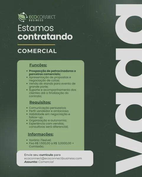 Estamos
contratando

COMERCIAL

Envie seu curriculo para

ecoconnect@ecoconnectbusiness.com
Assunto: Comercial

 

a bY ee le@NIUSat

Cee aes)

Estamos
contratando

COMERCIAL

Funcoes:

Prospecg¢do de patrocinadores e
parceiros comerciais;
Apresentagdo de propostas e
negociagdo de cotas;

Venda de stands para evento de
grande porte;

Suporte e acompanhamento dos
clientes até a finalizagao do
contrato;

Requisitos:

Comunicagao persuasiva;
Perfil vendedor e ambicioso;
Habilidade em negociagdo e
follow-up;

Organizagdo e autonomia;
Experiéncia com vendas;
consultivas sera diferencial;

Informac6es:

e HorGrio: Flexivel;
¢ Fixo R$ 1.500,00 a R$ 3,0000,00 +
Comissdo;

Envie seu curriculo para
ecoconnect@ecoconnectbusiness.com
Assunto: Comercial Estamos
contratando

COMERCIAL

a
a

Envie seu curriculo para

ecoconnect@ecoconnectbusiness.com
Assunto: Comercial w ¢ OSI =a

CRS

Estamos
contratando

COMERCIAL

Funcgoes:

Prospece¢do de patrocinadores e
parceiros comerciais;
Apresentagdo de ...