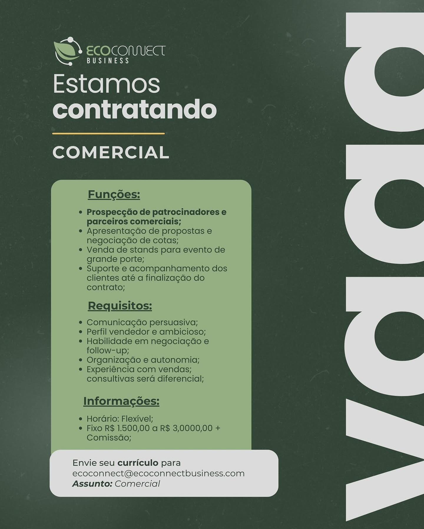 Estamos
contratando

COMERCIAL

Envie seu curriculo para

ecoconnect@ecoconnectbusiness.com
Assunto: Comercial

 

a bY ee le@NIUSat

Cee aes)

Estamos
contratando

COMERCIAL

Funcoes:

Prospecg¢do de patrocinadores e
parceiros comerciais;
Apresentagdo de propostas e
negociagdo de cotas;

Venda de stands para evento de
grande porte;

Suporte e acompanhamento dos
clientes até a finalizagao do
contrato;

Requisitos:

Comunicagao persuasiva;
Perfil vendedor e ambicioso;
Habilidade em negociagdo e
follow-up;

Organizagdo e autonomia;
Experiéncia com vendas;
consultivas sera diferencial;

Informac6es:

e HorGrio: Flexivel;
¢ Fixo R$ 1.500,00 a R$ 3,0000,00 +
Comissdo;

Envie seu curriculo para
ecoconnect@ecoconnectbusiness.com
Assunto: Comercial Estamos
contratando

COMERCIAL

a
a

Envie seu curriculo para

ecoconnect@ecoconnectbusiness.com
Assunto: Comercial w ¢ OSI =a

CRS

Estamos
contratando

COMERCIAL

Funcgoes:

Prospece¢do de patrocinadores e
parceiros comerciais;
Apresentagdo de propostas e
negociagao de cotas;

Venda de stands para evento de
grande porte;

Suporte e acompanhamento dos
clientes até a finalizagao do
contrato;

Requisitos:

Comunicagéo persuasiva;
Perfil vendedor e ambicioso;
Habilidade em negociagdo e
follow-up;

Organizagdo e autonomia;
Experiéncia com vendas;
consultivas sera diferencial;

Informac¢Ges:

e HorGrio: Flexivel;
e Fixo R$ 1.500,00 a R$ 3,0000,00 +
Comissdo;

Envie seu curriculo para
ecoconnect@ecoconnectbusiness.com
Assunto: Comercial Estamos
contratando

COMERCIAL

=
a

Envie seu curriculo para

ecoconnect@ecoconnectbusiness.com
Assunto: Comercial he 6 OSI =al

CaaS)

Estamos
contratando

COMERCIAL

Funcoes:

Prospeccdo de patrocinadores e
parceiros comerciais;
Apresentagdo de propostas e
negociagdo de cotas;

Venda de stands para evento de
grande porte;

Suporte e acompanhamento dos
clientes até a finalizagdo do
contrato;

Requisitos:

Comunicagdo persuasiva;
Perfil vendedor e ambicioso;
Habilidade em negociagdo e
follow-up;

Organizagdo e autonomia;
Experiéncia com vendas;
consultivas sera diferencial;

Informac¢6es:

e Hordrio: Flexivel;
e Fixo R$ 1.500,00 a R$ 3,0000,00 +
Comissdo;

Envie seu curriculo para
ecoconnect@ecoconnectbusiness.com
Assunto: Comercial Estamos
contratando

COMERCIAL

i
won

Envie seu curriculo para

ecoconnect@ecoconnectbusiness.com
Assunto: Comercial AY Se OleONIUSGt

ES eS

Estamos
contratando

COMERCIAL

Funcoes:

Prospece¢do de patrocinadores e
parceiros comerciais;
Apresentagdo de propostas e
negociagdo de cotas;

Venda de stands para evento de
grande porte;

Suporte e acompanhamento dos
clientes até a finalizagdo do
contrato;

Requisitos:

Comunicagdao persuasiva;
Perfil vendedor e ambicioso;
Habilidade em negociagdo e
follow-up;

Organizagdo e autonomia;
Experiéncia com vendas;
consultivas sera diferencial;

Informag¢Ges:

e HorGrio: Flexivel;
e Fixo R$ 1.500,00 a R$ 3,0000,00 +
Comissdo;

Envie seu curriculo para
ecoconnect@ecoconnectbusiness.com
Assunto: Comercial Envie seu curriculo para
ecoconnect@ecoconnectbusiness.com
Assunto: Comercial w =¢ OO <at

Ce ay

Estamos
contratando

COMERCIAL

Funcoes:

Prospecc¢do de patrocinadores e
parceiros comerciais;
Apresentagdo de propostas e
negociagao de cotas;

Venda de stands para evento de
grande porte;

Suporte e acompanhamento dos
clientes até a finalizagao do
contrato;

Requisitos:

Comunicagdo persuasiva;
Perfil vendedor e ambicioso;
Habilidade em negociagdo e
follow-up;

Organizagdo e autonomia;
Experiéncia com vendas;
consultivas sera diferencial;

Informac¢6es:

e Horario: Flexivel;
© Fixo R$ 1.500,00 a R$ 3,0000,00 +
Comissdo;

Envie seu curriculo para
ecoconnect@ecoconnectbusiness.com
Assunto: Comercial