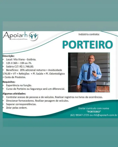 Industria contrata:

PORTEIRO

Descricao:
Local: Vila Viana - Goiania.
12h X 36h-19h as 7h.
Salario CLT: R$ 1.748,00.
Beneficios: 20% adicional noturno + Assiduidade
174,00 + VT + Refeicdes + Pl. Saude + PI. Odontoldgico
Cesta de Produtos.

Requisitos:
Experiéncia na fungao.
Curso de Porteiro ou Seguranca sera um diferencial.

Algumas atividades:
Controlar acesso de pessoas e de veiculos. Realizar registros no livros de ocorréncias.
Direcionar fornecedores. Realizar pesagem de veiculos.
Separar correspondéncias.

Zelar pelas ordem. Enviar curriculo com nome
“PORTEIRO”
(62) 99347-2725 ou rh5@apoiarh.com.br Commlteria en Cyeatio de Presson

ey oiarh & a Industria contrata:
Ww)

PORTEIRO

Descrigao:
Local: Vila Viana - Goiania.
12h X 36h—19h as 7h.
Salario CLT: R$ 1.748,00.
Beneficios: 20% adicional noturno + Assiduidade
174,00 + VT + Refeicdes + Pl. Satide + Pl. Odontolégico
Cesta de Produtos.

Requisitos:
Experiéncia na fungao.
Curso de Porteiro ou Seguranca sera um diferencial.

Alg...