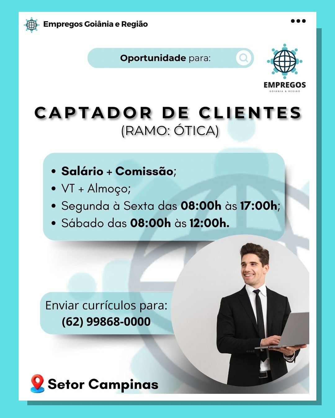 SS Empregos Goiania e Regiao

Oportunidade para:

CAPTADOR DE CLIENTES
(RAMO: OTICA)

e Salario + Comissao;
eVT+ Almogo;

¢ Segunda 4 Sexi

Q Setor Campinas €5. Empregos Goiania e Regiao eee

Oportunidade para: &

EMPREGOS

CAPTADOR DE CLIENTES
(RAMO: OTICA)

e Saldrio + Comissao;

¢ VT + Almogo;

¢ Segunda 4 Sexta das 08:00h ads 17:00h;
¢ Sdbado das 08:00h ds 12:00h.

 

Enviar curriculos para:
(62) 99868-0000

ESS

Q Setor Campinas & Empregos Goiania e Regiado

Oportunidade para:

CAPTADOR DE CLIENTES
(RAMO: OTICA)

© Salario + Comi
e VT + Almogo; ,

e Segunda 4 Sext
¢ Sdbado das

Enviar cur Jl ara:
(62) 99868-00 =

Q Setor Campinas” €. Empregos Goiania e Regido ene

Oportunidade para: F a

EMPREGOS

CAPTADOR DE CLIENTES
(RAMO: OTICA)

e Saldrio + Comissao;

¢ VT + Almogo;

¢ Segunda 4 Sexta das 08:00h ads 17:00h;
¢ Sdbado das 08:00h ds 12:00h.

SF

Enviar curriculos para:
(62) 99868-0000

a

 

 
 

Q Setor Campinas gS Empregos Goiania e Regiao

Oportunidade para:

CAPTADOR DE CLIENTES
(RAMO: OTICA)

© Saldrio + Comi
¢ VT + Almogo;
¢ Segunda 4 Se

Enviar currict pa
(62) 99868-0000

Q Setor Campinas €}. Empregos Goiania e Regio eee

Oportunidade para: =)

EMPREGOS

CAPTADOR DE CLIENTES
(RAMO: OTICA)

¢ Salario + ComissaGo;

¢ VT + Almogo;

¢ Segunda 4 Sexta das 08:00h ads 17:00h;
¢ Sdbado das 08:00h ds 12:00h.

 

Enviar curriculos para:
(62) 99868-0000

ee

 

Q Setor Campinas & Empregos Goiania e Regiao

Oportunidade para:

CAPTADOR DE CLIENTES
(RAMO: OTICA) €5. Empregos Goiania e Regido eee

Oportunidade para: a

EMPREGOS

CAPTADOR DE CLIENTES
(RAMO: OTICA)

¢ Salario + Comissao;

¢ VT + Almogo;

¢ Segunda 4 Sexta das 08:00h ds 17:00h;
¢ Sdbado das 08:00h as 12:00h.

en ee A
Fy

Enviar curriculos para:
(62) 99868-0000

lll

 

 
 

Q Setor Campinas Bing Empregos Goiania e Regiao

CAPTADOR DE CLIENTES
(RAMO: OTICA)

 

2g Setor Campinai €). Empregos Goiania e Regido aoe

Oportunidade para: @&

EMPREGOS

CAPTADOR DE CLIENTES
(RAMO: OTICA)

¢ Salario + ComissaGo;

¢ VT + Almogo;

¢ Segunda 4 Sexta das 08:00h as 17:00h;
¢ Sdbado das 08:00h ds 12:00h.

 

 

“
fe

Enviar curriculos para:
(62) 99868-0000

 

 

Q Setor Campinas