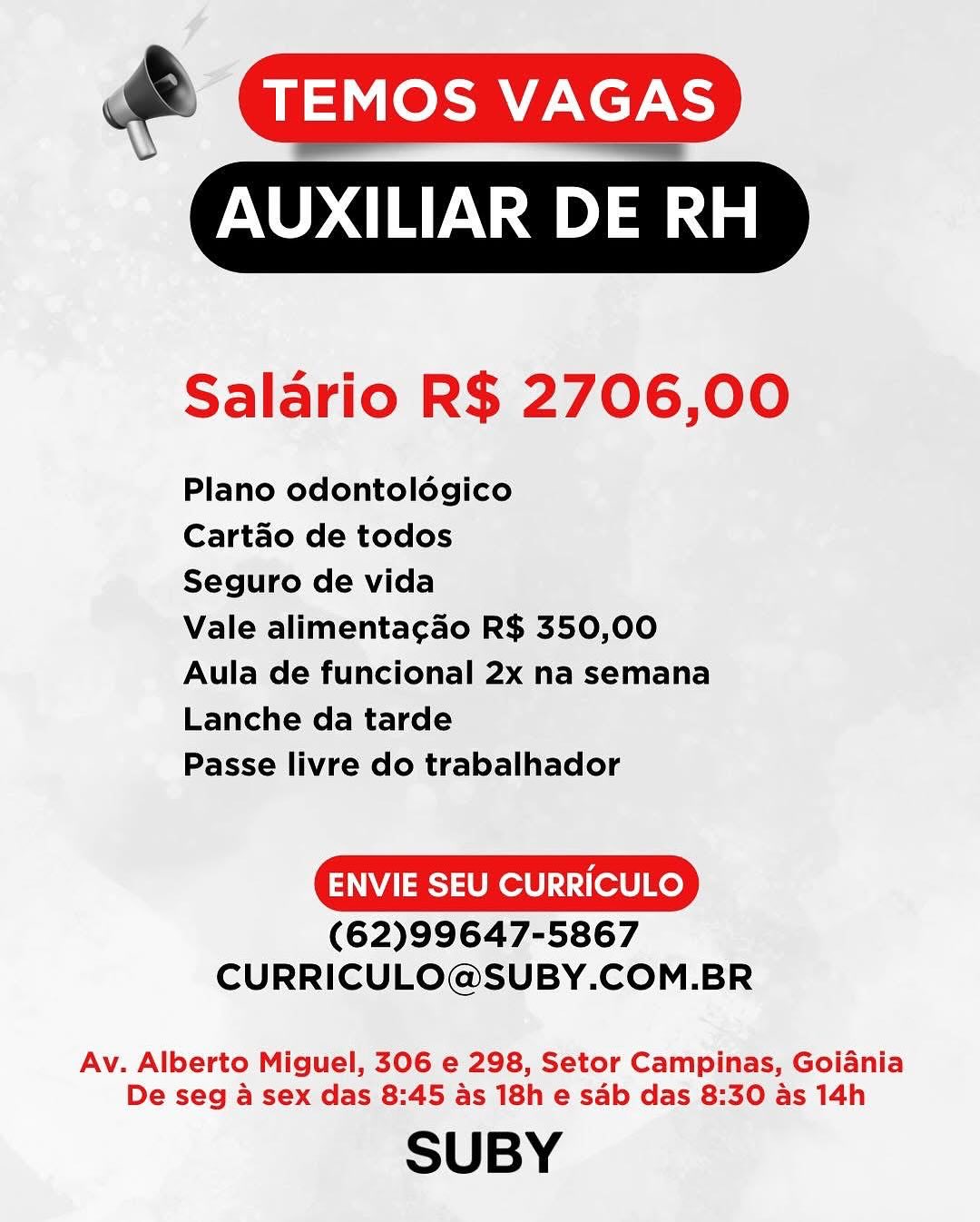@ GIAZIS

AUXILIAR DE RH

 

Salario R$ 2706,00

Plano odontoldégico

Cartao de todos

Seguro de vida

Vale alimentacao R$ 350,00
Aula de funcional 2x na semana
Lanche da tarde

Passe livre do trabalhador

ENVIE SEU CURRICULO

(62)99647-5867
CURRICULO@SUBY.COM.BR

Av. Alberto Miguel, 306 e 298, Setor Campinas, Goiania
De seg a sex das 8:45 as 18h e sab das 8:30 as 14h

SUBY AU

  

Salario R$ 2706,00

Plano odontoldgico

Cartado de todos

Seguro de vida

Vale alimentacao R$ 350,00
Aula de funcional 2x na semana
Lanche da tarde

Passe livre do trabalhador

ENVIE SEU CURRICULO

(62)99647-5867
CURRICULO@SUBY.COM.BR

Av. Alberto Miguel, 306 e 298, Setor Campinas, Goiania
De seg a sex das 8:45 as 18h e sab das 8:30 as 14h

SUBY & TEMOS VAGAS
ROTC

  

Salario R$ 2706,00

Plano odontoldégico

Cartao de todos

Seguro de vida

Vale alimentacao R$ 350,00
Aula de funcional 2x na semana
Lanche da tarde

Passe livre do trabalhador

ENVIE SEU CURRICULO

(62)99647-5867
CURRICULO@SUBY.COM.BR

Av. Alberto Miguel, 306 e 298, Setor Campinas, Goiania
De seg a sex das 8:45 as 18h e sab das 8:30 as 14h

SUBY CU

  

Salario R$ 2706,00

Plano odontoldogico

Cartao de todos

Seguro de vida

Vale alimentacao R$ 350,00
Aula de funcional 2x na semana
Lanche da tarde

Passe livre do trabalhador

ENVIE SEU CURRICULO

(62)99647-5867
CURRICULO@SUBY.COM.BR

Av. Alberto Miguel, 306 e 298, Setor Campinas, Goiania
De seg a sex das 8:45 as 18h e sab das 8:30 as 14h

SUBY TEMOS VAGAS

AUXILIAR DE RH

 

Salario R$ 2706,00

Plano odontoldégico

Cartdo de todos

Seguro de vida

Vale alimentacao R$ 350,00
Aula de funcional 2x na semana
Lanche da tarde

Passe livre do trabalhador

ENVIE SEU CURRICULO

(62)99647-5867
CURRICULO@SUBY.COM.BR

Av. Alberto Miguel, 306 e 298, Setor Campinas, Goiania
De seg a sex das 8:45 as 18h e sab das 8:30 as 14h

SUBY AUXILIAR a Na

  

Salario R$ 2706,00

Plano odontoldgico

Cartdo de todos

Seguro de vida

Vale alimentacao R$ 350,00
Aula de funcional 2x na semana
Lanche da tarde

Passe livre do trabalhador

ENVIE SEU CURRICULO

(62)99647-5867
CURRICULO@SUBY.COM.BR

Av. Alberto Miguel, 306 e 298, Setor Campinas, Goiania
De seg a sex das 8:45 as 18h e sab das 8:30 as 14h

SUBY @ ae LNcr
AUXILIAR DE RH

  

Salario R$ 2706,00

Plano odontoldgico

Cartao de todos

Seguro de vida

Vale alimentacao R$ 350,00
Aula de funcional 2x na semana
Lanche da tarde

Passe livre do trabalhador

ENVIE SEU CURRICULO

(62)99647-5867
CURRICULO@SUBY.COM.BR

Av. Alberto Miguel, 306 e 298, Setor Campinas, Goiania
De seg 4 sex das 8:45 as 18h e sab das 8:30 as 14h

SUBY AUXILIAR a nda

  

Salario R$ 2706,00

Plano odontoldégico

Cartdo de todos

Seguro de vida

Vale alimenta¢ao R$ 350,00
Aula de funcional 2x na semana
Lanche da tarde

Passe livre do trabalhador

ENVIE SEU CURRICULO

(62)99647-5867
CURRICULO@SUBY.COM.BR

Av. Alberto Miguel, 306 e 298, Setor Campinas, Goiania
De seg a sex das 8:45 as 18h e sab das 8:30 as 14h

SUBY 4
& TEMOS VAGAS

IONS) aoe

   

Salario R$ 2706,00

Plano odontolégico

Cartao de todos

Seguro de vida

Vale alimentagao R$ 350,00
Aula de funcional 2x na semana
Lanche da tarde

Passe livre do trabalhador

ENVIE SEU CURRICULO

(62)99647-5867
CURRICULO@SUBY.COM.BR

Av. Alberto Miguel, 306 e 298, Setor Campinas, Goiania
De seg a sex das 8:45 as 18h e sdb das 8:30 as 14h

SUBY AUXILIAR DE RH

  

Salario R$ 2706,00

Plano odontolégico

Cartdo de todos

Seguro de vida

Vale alimenta¢cao R$ 350,00
Aula de funcional 2x na semana
Lanche da tarde

Passe livre do trabalhador

ENVIE SEU CURRICULO

(62)99647-5867
CURRICULO@SUBY.COM.BR

Av. Alberto Miguel, 306 e 298, Setor Campinas, Goiania
De seg a sex das 8:45 as 18h e sab das 8:30 as 14h

SUBY