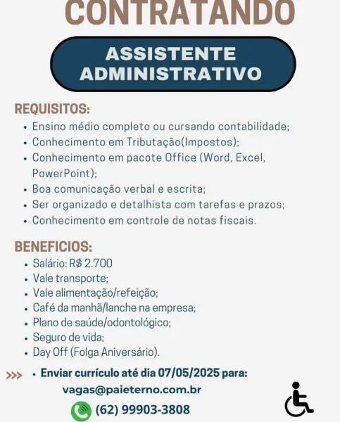 CONTRATANDO

ASSISTENTE

ADMINISTRATIVO

 

REQUISITOS:

e Ensino médio completo ou cursando contabilidade;

« Conhecimento em Tributacao(Impostos);

« Conhecimento em pacote Office (Word, Excel,
PowerPoint);

¢ Boa comunicacao verbal e escrita;

e Ser organizado e detalhista com tarefas e prazos;

e Conhecimento em controle de notas fiscais.

BENEFICIOS:

+ Salario: R$ 2.700

- Vale transporte;

- Vale alimentagdo/refeicao;

e Café da manha/lanche na empresa;
« Plano de satide/odontoldgico;

- Seguro de vida;

« Day Off (Folga Aniversario).

>>> + Enviar curriculo até dia 07/05/2025 para:

vagas@paieterno.com.br e
@ (62) 99903-3808 (& CONITRATANDO

ASSISTENTE

ADMINISTRATIVO

 

REQUISITOS:

- Ensino médio completo ou cursando contabilidade;

« Conhecimento em Tributacao(Impostos);

- Conhecimento em pacote Office (Word, Excel,
PowerPoint);

- Boa comunicacao verbal e escrita;

« Ser organizado e detalhista com tarefas e prazos;

« Conhecimento em controle de notas fiscais.

BENEFI...