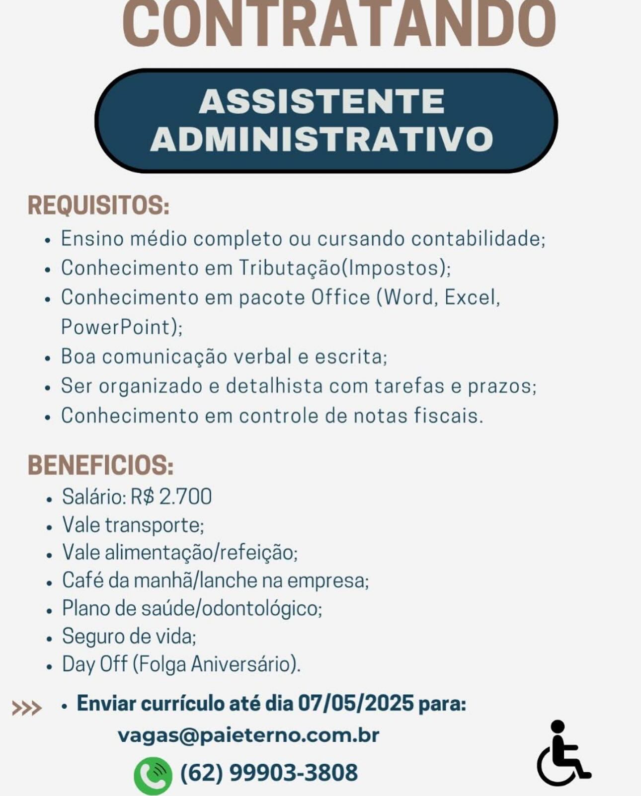 CONTRATANDO

ASSISTENTE

ADMINISTRATIVO

 

REQUISITOS:

e Ensino médio completo ou cursando contabilidade;

« Conhecimento em Tributacao(Impostos);

« Conhecimento em pacote Office (Word, Excel,
PowerPoint);

¢ Boa comunicacao verbal e escrita;

e Ser organizado e detalhista com tarefas e prazos;

e Conhecimento em controle de notas fiscais.

BENEFICIOS:

+ Salario: R$ 2.700

- Vale transporte;

- Vale alimentagdo/refeicao;

e Café da manha/lanche na empresa;
« Plano de satide/odontoldgico;

- Seguro de vida;

« Day Off (Folga Aniversario).

>>> + Enviar curriculo até dia 07/05/2025 para:

vagas@paieterno.com.br e
@ (62) 99903-3808 (& CONITRATANDO

ASSISTENTE

ADMINISTRATIVO

 

REQUISITOS:

- Ensino médio completo ou cursando contabilidade;

« Conhecimento em Tributacao(Impostos);

- Conhecimento em pacote Office (Word, Excel,
PowerPoint);

- Boa comunicacao verbal e escrita;

« Ser organizado e detalhista com tarefas e prazos;

« Conhecimento em controle de notas fiscais.

BENEFICIOS:
« Salario: R$ 2.700
- Vale transporte;
- Vale alimentacao/refeicao;
« Café da manha/lanche na empresa;
« Plano de satide/odontoldgico;
- Seguro de vida;
« Day Off (Folga Aniversario).

>>> + Enviar curriculo até dia 07/05/2025 para:

vagas@paieterno.com.br e
& (62) 99903-3808 (& CONTRATANDO

ASSISTENTE

ADMINISTRATIVO

 

REQUISITOS:

e Ensino médio completo ou cursando contabilidade;

¢ Conhecimento em Tributacgdo(Impostos);

¢ Conhecimento em pacote Office (Word, Excel,
PowerPoint);

« Boa comunicacao verbal e escrita;

e Ser organizado e detalhista com tarefas e prazos;

¢ Conhecimento em controle de notas fiscais.

BENEFICIOS:

+ Salario: R$ 2.700

- Vale transporte;

- Vale alimentagdo/refeigao;

« Café da manha/lanche na empresa;
« Plano de satide/odontoldgico;

- Seguro de vida;

+ Day Off (Folga Aniversario).

>>> + Enviar curriculo até dia 07/05/2025 para:

vagas@paieterno.com.br e
@ (62) 99903-3808 (& CONTRATANDU

ASSISTENTE

ADMINISTRATIVO

 

REQUISITOS:

e Ensino médio completo ou cursando contabilidade;

« Conhecimento em Tributacdo(Impostos);

« Conhecimento em pacote Office (Word, Excel,
PowerPoint);

¢ Boa comunicacao verbal e escrita;

- Ser organizado e detalhista com tarefas e prazos;

« Conhecimento em controle de notas fiscais.

BENEFICIOS:

+ Salario: R$ 2.700

- Vale transporte;

- Vale alimentacao/refeicao;

« Café da manha/lanche na empresa;
« Plano de satide/odontoldgico;

« Seguro de vida;

« Day Off (Folga Aniversario).

>>> + Enviar curriculo até dia 07/05/2025 para:

vagas@paieterno.com.br e
@ (62) 99903-3808 (& CONTRATANDO

ASSISTENTE

ADMINISTRATIVO

 

REQUISITOS:

e Ensino médio completo ou cursando contabilidade;

« Conhecimento em Tributacgaéo(Impostos);

¢ Conhecimento em pacote Office (Word, Excel,
PowerPoint);

¢ Boa comunicagao verbal e escrita;

¢ Ser organizado e detalhista com tarefas e prazos;

¢ Conhecimento em controle de notas fiscais.

BENEFICIOS:

« Salario: R$ 2.700

- Vale transporte;

- Vale alimentagdo/refeigao;

« Café da manha/lanche na empresa;
« Plano de satide/odontoldgico;

- Seguro de vida;

« Day Off (Folga Aniversario).

>>> + Enviar curriculo até dia 07/05/2025 para:

vagas@paieterno.com.br e
@ (62) 99903-3808 (& CONITRATANDO

ASSISTENTE

ADMINISTRATIVO

 

REQUISITOS:

- Ensino médio completo ou cursando contabilidade;

« Conhecimento em Tributacdo(Impostos);

« Conhecimento em pacote Office (Word, Excel,
PowerPoint);

¢ Boa comunicacao verbal e escrita;

- Ser organizado e detalhista com tarefas e prazos;

« Conhecimento em controle de notas fiscais.

BENEFICIOS:
« Salario: R$ 2.700
- Vale transporte;
- Vale alimentacao/refeicao;
« Café da manha/lanche na empresa;
« Plano de satide/odontoldgico;
« Seguro de vida;
« Day Off (Folga Aniversario).

>>> + Enviar curriculo até dia 07/05/2025 para:

vagas@paieterno.com.br °
& (62) 99903-3808 (& CONTRATANDO

ASSISTENTE

ADMINISTRATIVO

 

REQUISITOS:

e Ensino médio completo ou cursando contabilidade;

¢ Conhecimento em Tributagéo(Impostos);

« Conhecimento em pacote Office (Word, Excel,
PowerPoint);

¢ Boa comunicagao verbal e escrita;

« Ser organizado e detalhista com tarefas e prazos;

« Conhecimento em controle de notas fiscais.

BENEFICIOS:

+ Salario: R$ 2.700

- Vale transporte;

« Vale alimentagdo/refeicao;

« Café da manha/lanche na empresa;
Plano de satide/odontoldgico;

¢ Seguro de vida;

e Day Off (Folga Aniversario).

>>> + Enviar curriculo até dia 07/05/2025 para:

vagas@paieterno.com.br .
@ (62) 99903-3808 (& CONTRATANDO

ASSISTENTE

ADMINISTRATIVO

 

REQUISITOS:

¢ Ensino médio completo ou cursando contabilidade;

« Conhecimento em Tributacdo(Impostos);

+ Conhecimento em pacote Office (Word, Excel,
PowerPoint);

« Boa comunicacao verbal e escrita;

- Ser organizado e detalhista com tarefas e prazos;

« Conhecimento em controle de notas fiscais.

BENEFICIOS:

+ Salario: R$ 2.700

- Vale transporte;

« Vale alimentacao/refeicao;

« Café da manha/lanche na empresa:
« Plano de satide/odontoldgico;

- Seguro de vida;

« Day Off (Folga Aniversario).

>>> + Enviar curriculo até dia 07/05/2025 para:

vagas@paieterno.com.br e
@ (62) 99903-3808 (& CONTRATANDO

ASSISTENTE

ADMINISTRATIVO

 

REQUISITOS:

« Ensino médio completo ou cursando contabilidade;

¢ Conhecimento em Tributagéo(Impostos);

¢ Conhecimento em pacote Office (Word, Excel,
PowerPoint);

« Boa comunicagao verbal e escrita;

¢ Ser organizado e detalhista com tarefas e prazos;

« Conhecimento em controle de notas fiscais.

BENEFICIOS:

« Saldrio: R$ 2.700

- Vale transporte;

« Vale alimentagao/refeicao;

« Café da manha/lanche na empresa;
e Plano de satide/odontoldgico;

« Seguro de vida;

¢ Day Off (Folga Aniversario).

>>> - Enviar curriculo até dia 07/05/2025 para:

vagas@paieterno.com.br e
@ (62) 99903-3808 (& CONTRATANDO

ASSISTENTE

ADMINISTRATIVO

 

REQUISITOS:

¢ Ensino médio completo ou cursando contabilidade;

- Conhecimento em Tributacdo(Impostos);

+ Conhecimento em pacote Office (Word, Excel,
PowerPoint);

- Boa comunicacao verbal e escrita;

- Ser organizado e detalhista com tarefas e prazos;

« Conhecimento em controle de notas fiscais.

BENEFICIOS:

+ Salario: R$ 2.700

- Vale transporte;

- Vale alimentacao/refeicao;

« Café da manha/lanche na empresa;
« Plano de satide/odontoldgico;

- Seguro de vida;

« Day Off (Folga Aniversario).

>>> Enviar curriculo até dia 07/05/2025 para:

vagas@paieterno.com.br e
s&s (62) 99903-3808 (&