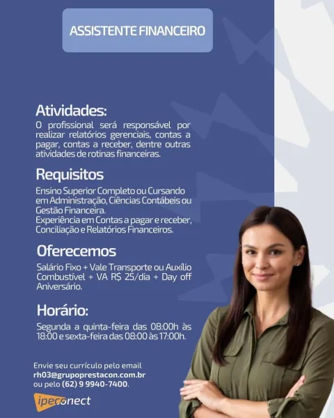 Noss) oY Naa NAV mt 38)

Atividades:

O profissional sera responsavel por
realizar relatorios gerenciais, contas a
pagar, contas a receber, dentre outras
atividades de rotinas financeiras.

Requisitos

Ensino Superior Completo ou Cursando
em Administracao, Ciéncias Contabeis ou
Gestao Financeira.

Experiéncia em Contas a pagar e receber,
Conciliacao e Relatérios Financeiros.

Oferecemos

Salario Fixo + Vale Transporte ou Auxilio
Combustivel + VA RS 25/dia + Day off
Aniversario.

Horario:

Segunda a quinta-feira das 08:00h as
18:00 e sexta-feira das 08:00 as 17:00h.

 

etaNt-ei-10 mee aa lale] kell o\-1on-laar-I 0
rhO3@grupoprestacon.com.br

ou pelo (62) 9 9940-7400. A
| ipecegttas
-_ * Atividades:

O profissional sera responsavel por
realizar relatorios gerenciais, contas a
pagar, contas a receber, dentre outras
atividades de rotinas financeiras.

Requisitos

Ensino Superior Completo ou Cursando
em Administracao, Ciéncias Contabeis ou
Gestao Financeira.

[esc alea a(t MAM Goal te t...
