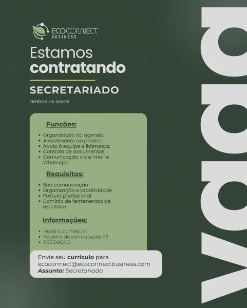 Estamos
contratando

SECRETARIADO

ambos Os sexos

 

InNOninacecs.

|
Envie seu curriculo para
ecoconnect@ecoconnectbusiness.com
Assunto: Secretariado . BUSINESS

Estamos
contratando

SECRETARIADO

ambos os sexos

hy ECOCOMMECT

Funcoes:

Organizagdo da agenda;
Atendimento do publico;
Apoio a equipe e lideranga;
Controle de documentos;
Comunicagao via e-mail e
WhatsApp;

Requisitos:

Bod comunicagdo
Organizagao e proatividade
Postura profissional
Dominio de ferramentas de
escrit6rio

Informacg6es:

¢ Horario comercial
e Regime de contratacdo PJ
¢ R$2.000,00

Envie seu curriculo para
ecoconnect@ecoconnectbusiness.com
Assunto: Secretariado Estamos
contratando

SECRETARIADO

ambos os sexos

Envie seu curriculo para
ecoconnect@ecoconnectbusiness.com
Assunto: Secretariado " BUSINESS

Estamos
contratando

SECRETARIADO

ambos os sexos

hy =@ @GO Isa

Funcoes:

Organizagdo da agenda;
Atendimento ao publico;
Apoio d equipe e lideranga;
Controle de documentos;
Comunicagaéo via e-mail e
Whats...
