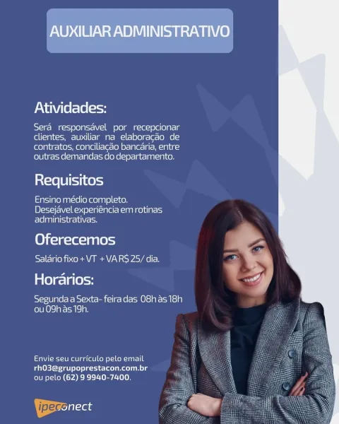 AUXILIAR ADMINISTRATIVO

Atividades:

Sera responsavel por recepcionar
clientes, auxiliar na elaboracao de
contratos, conciliacao bancaria, entre
outras demandas do departamento.

Requisitos

Ensino médio completo.
Desejavel experiéncia em rotinas
adiministrativas.

Oferecemos
Salario fixo+ VT +VARS 25/ dia.

Horarios:

sSy-ie/B]gle/e Ke bsi=osat- cel] r= Ke l= Ole] v= Mts) 9)
(ob 0) ) areal) ay

Envie seu curriculo pelo email
rhO3@grupoprestacon.com.br =
ou pelo (62) 9 9940-7400. ‘

 

 

ipeccilaas Atividades:

Sera responsavel por recepcionar
clientes, auxiliar na elaboragao de
contratos, conciliacao bancaria, entre
outras demandas do departamento.

     
  
 

Requisitos

Ensino médio completo.
Desejavel experiéncia em rotinas
Tela ase tole

Oferecemos
Salario fixo + VT +VARS 25/ dia.

aes) a (e)=y

Segunda a Sexta- feiradas O8has 18h
ou 09h as 19h.

Envie seu curriculo pelo email
rhO3@grupoprestacon.com.br
ou pelo (62) 9 9940-7400.

| pec at AUXILIAR ADMINISTRATIVO

Atividades:...