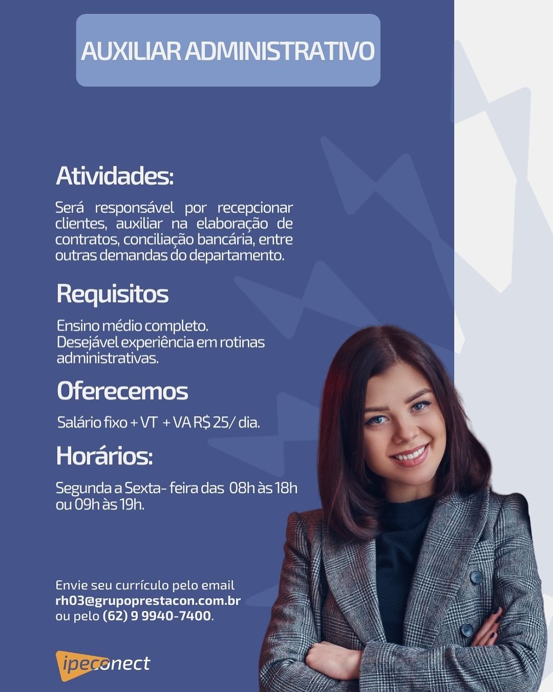 AUXILIAR ADMINISTRATIVO

Atividades:

Sera responsavel por recepcionar
clientes, auxiliar na elaboracao de
contratos, conciliacao bancaria, entre
outras demandas do departamento.

Requisitos

Ensino médio completo.
Desejavel experiéncia em rotinas
adiministrativas.

Oferecemos
Salario fixo+ VT +VARS 25/ dia.

Horarios:

sSy-ie/B]gle/e Ke bsi=osat- cel] r= Ke l= Ole] v= Mts) 9)
(ob 0) ) areal) ay

Envie seu curriculo pelo email
rhO3@grupoprestacon.com.br =
ou pelo (62) 9 9940-7400. ‘

 

 

ipeccilaas Atividades:

Sera responsavel por recepcionar
clientes, auxiliar na elaboragao de
contratos, conciliacao bancaria, entre
outras demandas do departamento.

     
  
 

Requisitos

Ensino médio completo.
Desejavel experiéncia em rotinas
Tela ase tole

Oferecemos
Salario fixo + VT +VARS 25/ dia.

aes) a (e)=y

Segunda a Sexta- feiradas O8has 18h
ou 09h as 19h.

Envie seu curriculo pelo email
rhO3@grupoprestacon.com.br
ou pelo (62) 9 9940-7400.

| pec at AUXILIAR ADMINISTRATIVO

Atividades:

Sera responsavel por recepcionar
clientes, auxiliar na elaboracao de
contratos, conciliacao bancaria, entre
outras demandas do departamento.

Requisitos

Ensino médio completo.
Desejavel experiéncia em rotinas
administrativas.

Oferecemos
Salario fixo+ VT +VARS 25/ dia.

Horarios:

Segunda a Sexta- feira das 08h as 18h
ou 09h as 19h.

Envie seu curriculo pelo email
rhO3@grupoprestacon.com.br
ou pelo (62) 9 9940-7400.

VWaseonect Atividades:

Sera responsavel por recepcionar
clientes, auxiliar na elaboragao de
contratos, conciliacao bancaria, entre
outras demandas do departamento.

     
  
 

Requisitos

Ensino médio completo.
Desejavel experiéncia em rotinas
Fle] aa alice lt Volt

Oferecemos
Salario fixo + VT +VARS 25/ dia.

Horarios:

Segunda a Sexta- feiradas O8has 18h
ou 09h as 19h.

Envie seu curriculo pelo email
PaUEich=4abl ele) ele -ie-lee een ele
ou pelo (62) 9 9940-7400.

| jpeg Ta AUXILIAR ADMINISTRATIVO

Atividades:

Sera responsavel por recepcionar
clientes, auxiliar na elaboracao de
contratos, conciliacao bancaria, entre
outras demandas do departamento.

a {=x8 [it Ko)

Ensino médio completo.
Desejavel experiéncia em rotinas
administrativas.

Oferecemos
Salario fixo + VT +VARS 25/ dia.

Horarios:

Segunda a Sexta- feiradas 08h as 18h
(ob L 0) )areale) ay

Envie seu curriculo pelo email
aeEIch=ta ele) seit
ou pelo (62) 9 9940-7400.

jalefeonect Atividades:

Sera responsavel por recepcionar
clientes, auxiliar na elaboragao de
contratos, conciliacaéo bancaria, entre
outras demandas do departamento.

     
  
 

aX=xe [Bist |e 5-9

Ensino médio completo.
Desejavel experiéncia em rotinas
administrativas.

Oferecemos
Salario fixo + VT +VARS 25/ dia.

Horarios:

Segunda a Sexta- feiradas 08has 18h
ou 09h as 19h.

Envie seu curriculo pelo email
rhO3@grupoprestacon.com.br
ou pelo (62) 9 9940-7400.

Yeronect AUXILIAR ADMINISTRATIVO

Atividades:

Sera responsavel por recepcionar
clientes, auxiliar na elaboracao de
contratos, conciliacao bancaria, entre
outras demandas do departamento.

a {=x8 [it Ko)

Ensino médio completo.
Desejavel experiéncia em rotinas
administrativas.

Oferecemos
Salario fixo + VT +VARS 25/ dia.

Horarios: ot

Segunda a Sexta- feiradas O8has 18h
(oOo) aremlc) an

Envie seu curriculo pelo email
rhO3@grupoprestacon.com.br
ou pelo (62) 9 9940-7400.

Beales Atividades:

Sera responsavel por recepcionar
clientes, auxiliar na elaboragao de
contratos, conciliacaéo bancaria, entre
outras demandas do departamento.

     
  
 

Requisitos

Ensino médio completo.
Desejavel experiéncia em rotinas
administrativas.

Oferecemos
Salario fixo + VT +VARS 25/ dia.

Horarios:

Segunda a Sexta- feira das O8has 18h
ou 09h as 19h.

Envie seu curriculo pelo email
rhO3@grupoprestacon.com.br
ou pelo (62) 9 9940-7400.

YBerenect AUXILIAR ADMINISTRATIVO

Atividades:

Sera responsavel por recepcionar
clientes, auxiliar na elaboracao de
contratos, conciliacao bancaria, entre
outras dernandas do departamento.

{exe [0 tot Ke)
Ensino medio completo.

Desejavel experiéncia em rotinas
administrativas.

Oferecemos
Salario fixo + VT + VARS 25/ dia.

Horarios: a

Segunda a Sexta- feiradas O8has 18h
(olURO\o are eMiclan

Envie seu curriculo pelo email
rhO3@grupoprestacon.com.br
ou pelo (62) 9 9940-7400.

Bre al-te Atividades:

Sera responsavel por recepcionar
clientes, auxiliar na elaboragao de
contratos, conciliacao bancaria, entre
outras demandas do departamento.

   
  
 
 
 
   

Requisitos

Ensino médio completo.
Desejavel experiéncia em rotinas
administrativas.

Oferecemos
Salario fixo + VT +VARS 25/ dia.

Horarios:

Segunda a Sexta- feira das O8has 18h
ou 09h as 19h.

Envie seu curriculo pelo email
rhO3@grupoprestacon.com.br
ou pelo (62) 9 9940-7400.

| pec tera