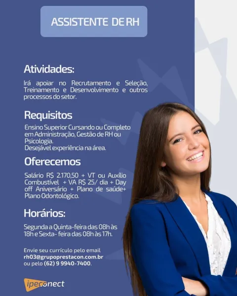 ASSISTENTE DE RH

Atividades:

Ira apoiar no Recrutamento e Selecdo,
Treinamento e Desenvolvimento e outros
processos do setor.

Requisitos

Ensino Superior Cursando ou Completo
em Administracao, Gestao de RH ou
Psicologia.

Desejavel experiéncia na area.

Oferecemos

Salario RS 2.17050 + VT ou Auxilio
Combustivel + VA RS 25/ dia + Day
off Aniversario + Plano de satide+
Plano Odontoldgico.

Horarios:

Segunda a Quinta-feira das 08h as
18h e Sexta- feira das O8h as 17h.

Envie seu curriculo pelo email
rhO3@grupoprestacon.com.br
ou pelo (62) 9 9940-7400.

ipeccilaas Atividades:

Ira apoiar no Recrutamento e Selecdo,
Treinamento e Desenvolvimento e outros
processos do setor.

Requisitos

Ensino Superior Cursando ou Completo
em Administracao, Gestao de RH ou
Psicologia.

Desejavel experiéncia na area.

Oferecemos

Salario RS 2.170,50 + VT ou Auxilio
Combustivel + VA RS 25/ dia + Day
off Aniversario + Plano de satide+
Plano Odontolégico.

Horarios:

Segunda a Quinta-feira das 08h as
18h ...