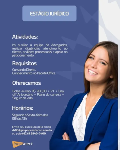 ESTAGIO JURIDICO

Atividades:

Ira auxiliar a equipe de Advogados,
realizar diligéncias, atendimento ao
cliente, andlises processuais e apoio no
peticionamento.

Requisitos

Cursando Direito.
Conhecimento no Pacote Office.

Oferecemos

Bolsa Auxilio RS 900,00 + VT + Day
off Aniversario + Plano de carreira +
Seguro de vida.

Horarios:

pSiefe(0 1g (6 eRe Beets mail ce Roles)
O8h as 13h

Envie seu curriculo pelo email
rhO3@grupoprestacon.com.br
ou pelo (62) 9 9940-7400.

&
AI

ipeccilaas Atividades:

lra auxiliar a equipe de Advogados,
realizar diligéncias, atendimento ao
cliente, andlises processuais e apoio no
peticionamento.

at=xe [Bist 1 (es)

Cursando Direito.
Conhecimento no Pacote Office.

Oferecemos

Bolsa Auxilio RS 900,00 + VT + Day
off Aniversario + Plano de carreira +
bSi-J=10] coy e(hV(e[-

Horarios:

Segunda a Sexta-feira das
O8has 13h

Envie seu curriculo pelo email
rhO3@grupoprestacon.com.br

ou pelo (62) 9 9940-7400. ‘

| pec at

   

y | ESTAGIO JURIDICO

Atividades...