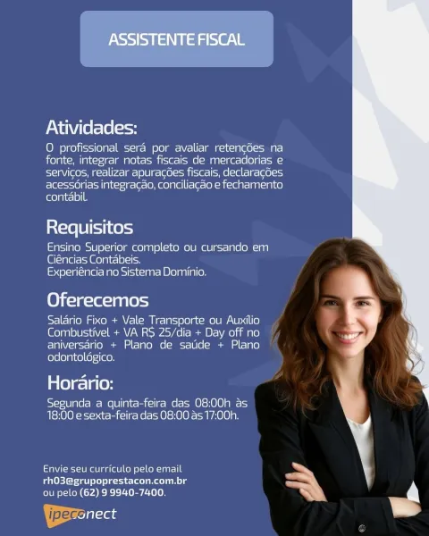 ASSISTENTE FISCAL

Atividades:

O profissional sera por avaliar retencdes na
fonte, integrar notas fiscais de mercadorias e
servicos, realizar apuracoes fiscais, declaracces
acessorias integracao, conciliacao e fechamento
contabil.

Requisitos

Ensino Superior completo ou cursando em
Giéncias Contabeis.
Experiéncia no Sistema Dominio.

Oferecemos

Salario Fixo + Vale Transporte ou Auxilio
Combustivel + VA RS 25/dia + Day off no
aniversario + Plano de satide + Plano
odontoldgico.

Horario:

Segunda a quinta-feira das 08:00h as
18:00 e sexta-feira das 08:00 as 17:00h.

 

etaNt-ei-10 mee aa lale] kell o\-1on-laar-I 0 ”
rhO3@grupoprestacon.com.br mm ’
ou pelo (62) 9 9940-7400. a

ipeceiisas = Atividades:

O profissional sera por avaliar retengdes na
fonte, integrar notas fiscais de mercadorias e
levee a= |l-4— at] 80 |g [eel ime] He (alt=) = [80 (-I=)
acess6rias integracao, conciliacao e fechamento
contabil.

Requisitos

Ensino Superior completo ou cursando em
(Gi(-)glel--1 Golgi r-|9)...