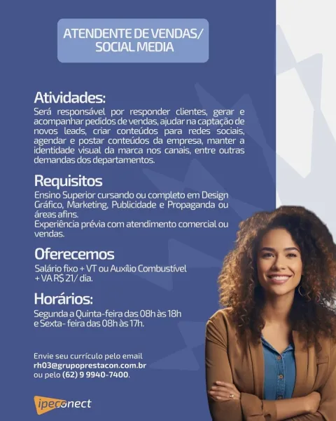 ATENDENTE DE VENDAS/
SOCIAL MEDIA

Atividades:

Sera responsavel por responder clientes, gerar e
acompanhar pedicdos de vendas, ajudar na captacao de
novos leads, criar contetidos para redes sociais,
agendar e postar contetidos da empresa, manter a
identidade visual da marca nos canais, entre outras
demandas dos departamentos.

Requisitos

Ensino Superior cursando ou completo em Design
Grafico, Marketing, Publicidade e Propaganda ou
eco Stes

Experiéncia previa com atendimento comercial ou
vendas.

 

(0) f-1¢-le=lpnle = F

Salario fixo + VT ou Auxilio Combustivel re

+VARS 21/ dia. <.

Horarios: i o
Segunda a Quinta-feira das 08h as 18h law

e Sexta- feira das 08h as 17h. a

Envie seu curriculo pelo email
rhO3@grupoprestacon.com.br
ou pelo (62) 9 9940-7400.

ipeccilaas Soya) (20)

   
   
   

Atividades:

Sera responsavel por responder clientes, gerar e
acompanhar pedidos de vendas, ajudar na captacao de
novos leads, criar contetidos para redes sociais,
agendar e postar contetidos...