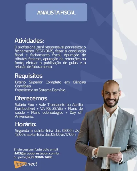 ANALISTA FISCAL

Atividades:

O profissional sera responsavel por realizar o
fechamento REST/DMS, fazer a conciliacao
fiscal e fechamento fiscal; Apuracao de
tributos federais, apuracao de retencdes na
fonte, efetuar a publicacao de guias e a
relacao de faturamento.

Requisitos

Ensino Superior Completo em Ciéncias
Contabeis.
Experiéncia no Sistema Dominio.

Oferecemos

Salario Fixo + Vale Transporte ou Auxilio
Combustivel + VA RS 25/dia + Plano de
saude + Plano odontoldgico + Day off
Nal Welg=relg(e)

Horario:

Segunda a quinta-feira das 08:00h as
18:00 e sexta-feira das 08:00 as 17:00h.

etaNt-ei-10 mee aa lale] kell o\-1on-laar-I 0
rhO3@grupoprestacon.com.br
ou pelo (62) 9 9940-7400.

ipeceiisas Atividades:

O profissional sera responsavel por realizar o
fechamento REST/DMS, fazer a conciliagao
fiscal e fechamento fiscal; Apuracao de
tributos federais, apuragao de retencdes na
fonte, efetuar a publicacdo de guias e a
relacao de faturamento.

Requisitos

Ensino Superior Completo e...