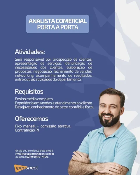Yee eS ee
PORTAA PORTA

Atividades:

Sera responsavel por prospeccao de clientes,
apresentacao de servicos, identificac¢do de
necessidades dos clientes, elaboracao de
propostas, negociacao, fechamento de vendas,
networking, acompanhamento de resultados,
entre outras atividades do departamento.

inX=16 8 i=11 Ke =)

Ensino medio completo.
Experiéncia em vendas e atendimento ao cliente.
Desejavel conhecimento do setor contabil e fiscal.

Oferecemos

eo g12)0 =o Game) a8) (ssst= (OMe lues la) Con
[Glo la\ig- it (elo) ah

Envie seu curriculo pelo email
rhO3@grupoprestacon.com.br
ou pelo (62) 9 9940-7400. Atividades:

Sera responsavel por prospeccao de clientes,
apresentacao de servicos, identificagdo de
necessidades dos clientes, elaboracao de
propostas, negociacdo, fechamento de vendas,
networking, acompanhamento de resultados,
entre outras atividades do departamento.

ia{=16 18 [11 k0 4

Ensino médio completo.
Experiéncia em vendas e atendimento ao cliente.
Desejavel conhecimento do s...