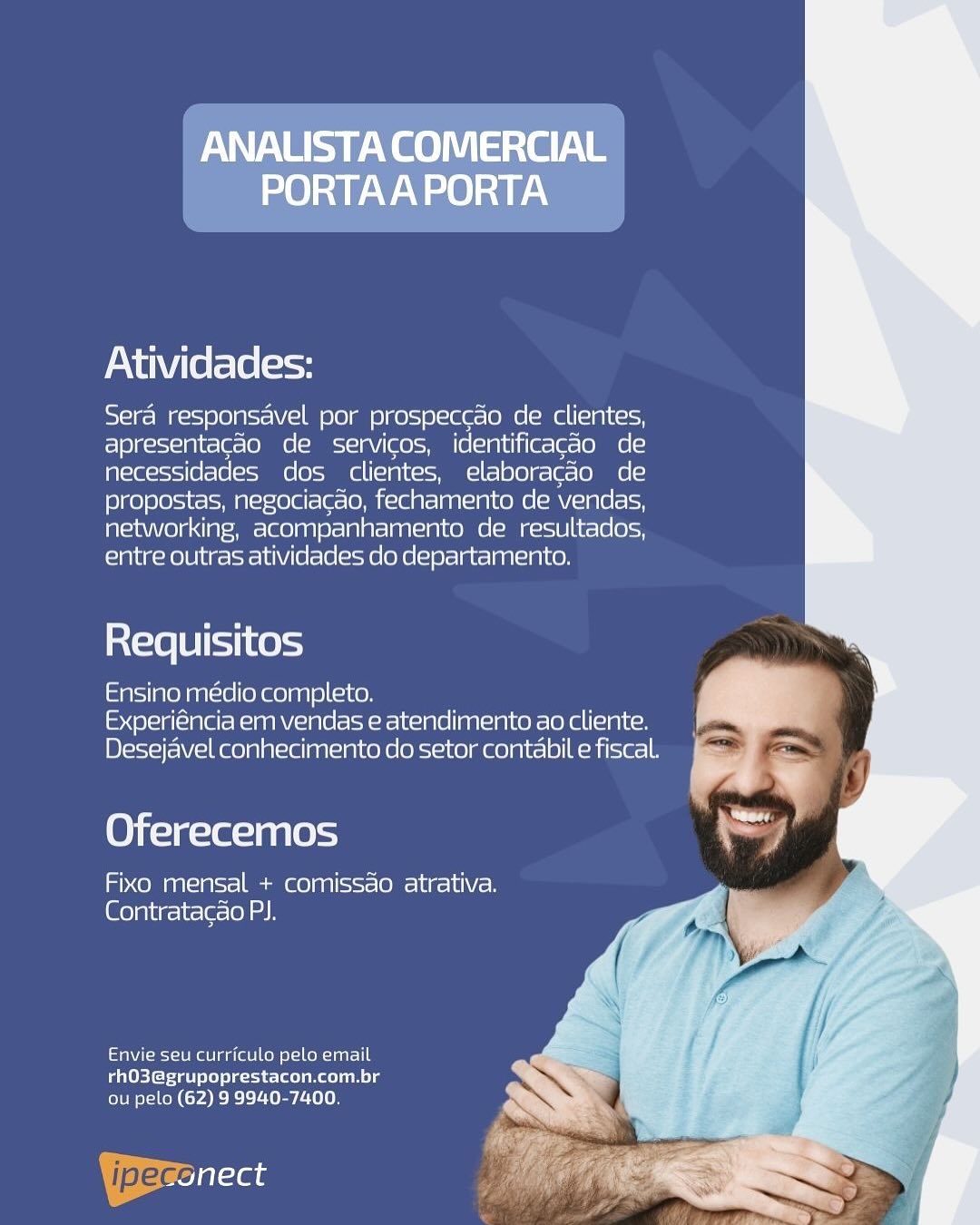 Yee eS ee
PORTAA PORTA

Atividades:

Sera responsavel por prospeccao de clientes,
apresentacao de servicos, identificac¢do de
necessidades dos clientes, elaboracao de
propostas, negociacao, fechamento de vendas,
networking, acompanhamento de resultados,
entre outras atividades do departamento.

inX=16 8 i=11 Ke =)

Ensino medio completo.
Experiéncia em vendas e atendimento ao cliente.
Desejavel conhecimento do setor contabil e fiscal.

Oferecemos

eo g12)0 =o Game) a8) (ssst= (OMe lues la) Con
[Glo la\ig- it (elo) ah

Envie seu curriculo pelo email
rhO3@grupoprestacon.com.br
ou pelo (62) 9 9940-7400. Atividades:

Sera responsavel por prospeccao de clientes,
apresentacao de servicos, identificagdo de
necessidades dos clientes, elaboracao de
propostas, negociacdo, fechamento de vendas,
networking, acompanhamento de resultados,
entre outras atividades do departamento.

ia{=16 18 [11 k0 4

Ensino médio completo.
Experiéncia em vendas e atendimento ao cliente.
Desejavel conhecimento do setor contabil e fiscal.

Oferecemos

Fixo mensal + comissdo atrativa.
Contratacao PJ.

Envie seu curriculo pelo email
rhO3@grupoprestacon.com.br
ou pelo (62) 9 9940-7400,

| pec at AY Sy ee See
PORTAA PORTA

Atividades:

Sera responsavel por prospeccao de clientes,
apresentacado de servicos, identificacao de
necessidades dos clientes, elaboracao de
propostas, negociacao, fechamento de vendas,
networking, acompanhamento de resultados,
entre outras atividades do departamento.

Requisitos

Ensino médio completo.
Experiéncia em vendas e atendimento ao cliente.
Desejavel conhecimento do setor contabile fiscal.

Oferecemos

Fixo mensal + comissdo atrativa.
Contratacao PJ.

Envie seu curriculo pelo email
rhO3@grupoprestacon.com.br
ou pelo (62) 9 9940-7400. Atividades:

Sera responsavel por prospeccdo dle clientes,
apresentacao de servicos, identifi icagao de
necessidades dos clientes, elaboracdo (o[=]
propostas, negocia¢ao, cneanenene vendas,
networking, acompanhamento de Peete
entre outras atividades do departamento.

Requisitos

Ensino médio completo.
Experiéncia em vendas e atendimento ao cliente.
Desejavel conhecimento do setor contabil e fiscal.

Oferecemos

Fixo mensal + comissdao atrativa.
Contratacao PI.

fae eagle Come Cl tur -le
rhO3@grupoprestacon.com.br
ou pelo (62) 9 9940-7400.

| jpeg Ta AY Sy ee iS ee
PORTAAPORTA

Atividades:

Sera responsavel por prospeccao de clientes,
apresentacao de servicos, identificag¢do de
necessidades dos clientes, elaboracao de
propostas, negociacao, fechamento de vendas,
networking, acompanhamento de resultados,
entre outras atividades do departamento.

Requisitos

Ensino médio completo.
Experiéncia em vendas e atendimento ao cliente.
Desejavel conhecimento do setor contabil e fiscal.

Oferecemos

Fixo mensal + comissdo atrativa.
(Goya lig- ir le lel as

Envie seu curriculo pelo email
rhO3@grupoprestacon.com.br
lems ten (rae Ee teen Atividades:

Sera responsavel por prospeccao de clientes,
apresentacao de servicos, identificag¢do de
necessidades dos clientes, elaboracao de
propostas, negociacao, fechamento de vendas,
networking, acompanhamento de resultados,
entre outras atividades do departamento.

Requisitos

Ensino médio completo.
Experiéncia em vendas e atendimento ao cliente.
Desejavel conhecimento do setor contabil e fiscal.

Oferecemos

Fixo mensal + comissdo atrativa.
Contratacao PJ.

Envie seu curriculo pelo email
rhO3@grupoprestacon.com.br
ou pelo (62) 9 9940-7400.

Yeronect AYES ee See
PORTAA PORTA

Atividades:

Sera responsavel por prospeccao de clientes,
apresentacao de servicos, identificacao de
necessidades dos clientes, elaboracao de
propostas, negociacao, fechamento de vendas,
networking, acompanhamento de resultados,
entre outras atividades do departamento.

ia(=18[B]io11 Kes

Ensino médio completo.
Experiéncia em vendas e atendimento ao cliente.
Desejavel conhecimento do setor contabil e fiscal.

Oferecemos

Fixo mensal + comissao atrativa.
Contratacao PI.

Envie seu curriculo pelo email
rhO3@grupoprestacon.com.br
ou pelo (62) 9 9940-7400.

Beales Atividades:

Sera responsavel por prospeccao de clientes,
apresentacao de servicos, identificag¢ao de
necessidades dos clientes, elaboracao de
propostas, negociacao, fechamento de vendas,
networking, acompanhamento de resultados,
entre outras atividades do departamento.

Requisitos

Ensino médio completo.
Experiéncia em vendas e atendimento ao cliente.
Desejavel conhecimento do setor contabil e fiscal.

Oferecemos

Fixo mensal + comissdo atrativa.
@elpite-ir-la-(ol ah

Envie seu curriculo pelo email
rhO3@grupoprestacon.com.br
ou pelo (62) 9 9940-7400.

YBerenect AYES e esate
PORTAA PORTA

Atividades:

soy cl r= IK=s= (0 Ai=<-V(-1 o10] me) K)=)8)1e(ec- (Oe (ca CIA LKcsoy
apresentacao de servicos, identificacao de
necessidades dos clientes, elaboracao de
propostas, negociacao, fechamento de vendas,
networking, acompanhamento de resultados,
entre outras atividades do departamento.

Requisitos

Ensine médio completo. Pd
Experiéncia em vendas e atendimento ao cliente. -

Desejavel conhecimento do setor contabil e fiscal. -
4

Oferecemos

Fixo mensal + comissao atrativa.
Contratacao PI.

Envie seu curriculo pelo email
rhO3@grupoprestacon.com.br
ou pelo (62) 9 9940-7400.

Bre al-te Atividades:

Sera responsavel por prospeccao de clientes,
apresentagado de servicos, identificag¢ao de
necessidades dos clientes, elaboracdo de
propostas, negociacao, fechamento de vendas,
networking, acompanhamento de resultados,
entre outras atividades do departamento.

Requisitos

Ensino médio completo.
Experiéncia em vendas e atendimento ao cliente.
Desejavel conhecimento do setor contabil e fiscal.

Oferecemos

Fixo mensal + comissao atrativa.
Contratacao PJ.

Envie seu curriculo pelo email
rhO3@grupoprestacon.com.br
ou pelo (62) 9 9940-7400.

| pega