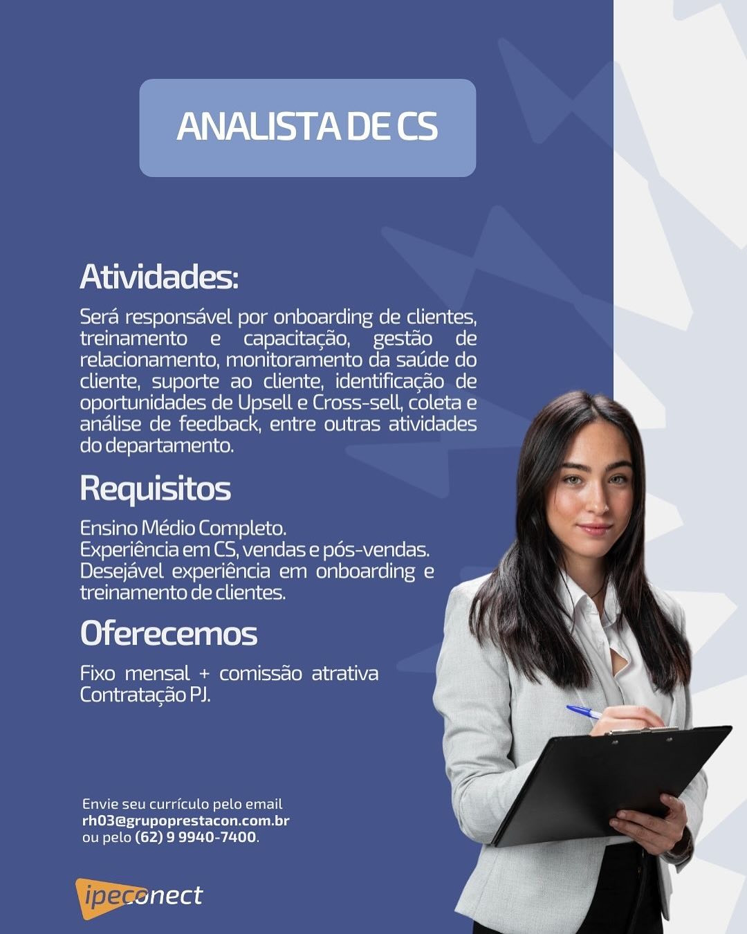 ANALUSTADECS

Atividades:

Sera responsavel por onboarding de clientes,
treinamento e capacitagao, gestao de
relacionamento, monitoramento da satide do
cliente, suporte ao cliente, identificacao de
oportunidades de Upsell e Cross-sell, coleta e
analise de feedback, entre outras atividades
do departamento.

Requisitos

Ensino Medio Completo.

Experiéncia em CS, vendas e pos-vendas.
Desejavel experiéncia em onboarding e
treinamento de clientes.

Oferecemos

Fixo mensal + comissao atrativa
[Glo la\ig- it (elo) ah

Envie seu curriculo pelo email
rhO3@grupoprestacon.com.br
ou pelo (62) 9 9940-7400.

ipeccilaas Atividades:

Sera responsavel por onboarding de clientes,
treinamento e capacitacdo, gestao de
relacionamento, monitoramento da satide do
cliente, suporte ao cliente, identificacdo de
oportunidades de Upsell e Cross-sell, coleta e
analise de feedback, entre outras atividades
do departamento.

Requisitos

Ensino Médio Completo.

Experiéncia em CS, vendas e pds-vendas.
Desejavel experiéncia em onboarding e
treinamento de clientes.

Oferecemos

Fixo mensal + comissao atrativa
(@elpitg-irla-(el ah

Envie seu curriculo pelo email
rhO3@grupoprestacon.com.br
ou pelo (62) 9 9940-7400,

| pec at ANALISTADECS

Atividades:

Sera responsavel por onboarding de clientes,
treinamento e capacitacao, gestao de
relacionamento, monitoramento da satide do
cliente, suporte ao cliente, identificacao de
oportunidades de Upsell e Cross-sell, coleta e
analise de feedback, entre outras atividades
do departamento.

Requisitos

Ensino Medio Completo.

Experiéncia em CS, vendas e pds-vendas.
Desejavel experiéncia em onboarding e
treinamento de clientes.

Oferecemos

Fixo mensal + comissao atrativa
Contratacao PJ.

Envie seu curriculo pelo email
rhO3@grupoprestacon.com.br
ou pelo (62) 9 9940-7400. Atividades:

Sera responsavel por onboarding de clientes,
ite! t=] ag1o14 Xe aM et=|81-|@] (= [= (0 ={21-11~ (oe (<I
relacionamento, monitoramento ca satide do
cliente, suporte ao cliente, identificacao de
oportunidades de Upsell e Cross-sell, coleta e
analise de feedback, entre outras atividades
do departamento.

ia{=16 [8 [11 k0)=4

Ensino Médio Completo.

Experiéncia em CS, vendas e pds-vendas.
Desejavel experiéncia em onboarding e
treinamento de clientes.

Oferecemos

Fixo mensal + comissao atrativa
Contratacao PJ.

fae eagle Come Cl tur -le
rhO3@grupoprestacon.com.br
ou pelo (62) 9 9940-7400.

| jpeg Ta ANALISTADECS

Atividades:

Sera responsavel por onboarding de clientes,
treinamento e capacitacao, gestao de
relacionamento, monitoramento da satide do
cliente, suporte ao cliente, identificacao de
oportunidades de Upsell e Cross-sell, coleta e
analise de feedback, entre outras atividades
do departamento.

Requisitos

Ensino Meédio Completo.

Experiéncia em CS, vendas e pos-vendas.
Desejavel experiéncia em onboarding e
treinamento de clientes.

Oferecemos

Fixo mensal + comissao atrativa
(Gola lig-ir-le-lel as

Envie seu curriculo pelo email
rhO3@grupoprestacon.com.br
lems ten (rae Ee teen

Beale Atividades:

Sera responsavel por onboarding de clientes,
treinamento e capacitagdo, gestao de
relacionamento, monitoramento da satide do
cliente, suporte ao cliente, identificacdo de
oportunidades de Upsell e Cross-sell, coleta e
analise de feedback, entre outras atividades
do departamento.

Requisitos

Ensino Médio Completo.

Experiéncia em CS, vendas e pds-vendas.
Desejavel experiéncia em onboarding e
treinamento de clientes.

Oferecemos

Fixo mensal + comissao atrativa
Contratacao PJ.

Envie seu curriculo pelo email
rhO3@grupoprestacon.com.br
ou pelo (62) 9 9940-7400.

Yeronect ANALISTA DECS

Atividades:

Sera responsavel por onboarding de clientes,
treinamento e capacitacao, gestao de
relacionamento, monitoramento da satide do
cliente, suporte ao cliente, identificacao de
oportunidades de Upsell e Cross-sell, coleta e
analise de feedback, entre outras atividades
do departamento.

ia(=18[B]io11 Kes

Ensino Médio Completo.

Experiéncia em CS, vendas e pos-vendas.
Desejavel experiencia em onboarding e
treinamento de clientes.

Oferecemos

Fixo mensal + comissao atrativa
Contratacao PI.

Envie seu curriculo pelo email
rhO3@grupoprestacon.com.br
ou pelo (62) 9 9940-7400.

Beales Atividades:

Sera responsavel por onboarding de clientes,
treinamento e capacitagdo, gestao de
relacionamento, monitoramento da satide do
cliente, suporte ao cliente, identificagdo de
oportunidades de Upsell e Cross-sell, coleta e
analise de feedback, entre outras atividades
do departamento.

Requisitos

Ensino Médio Completo.

Experiéncia em CS, vendas e pds-vendas.
Desejavel experiéncia em onboarding e
treinamento de clientes.

Oferecemos

Fixo mensal + comissao atrativa
Contratacao PJ.

Envie seu curriculo pelo email
rhO3@grupoprestacon.com.br
ou pelo (62) 9 9940-7400.

YBerenect ANAUSTADECS

Atividades:

Sera responsavel por onboarding de clientes,
treinamento e capacitacao, gestao de
relacionamento, monitoramento da satide do
cliente, suporte ao cliente, identificacao de
oportunidades cde Upsell e Cross-sell, coleta e
analise de feedback, entre outras atividades
do departamento.

Requisitos

Ensine Meédio Completo.

Experiéncia em CS, vendas e pds-vendas.
Desejavel experiéncia em onboarding e
treinamento de clientes.

Oferecemos

Fixo mensal + comissao atrativa
Contratacao PI.

Envie seu curriculo pelo email
rhO3@grupoprestacon.com.br
ou pelo (62) 9 9940-7400.

Bre al-te Atividades:

Sera responsavel por onboarding de clientes,
treinamento e capacitacdo, gestdo de
relacionamento, monitoramento da satide do
cliente, suporte ao cliente, identificagdo de
oportunidades de Upsell e Cross-sell, coleta e
analise de feedback, entre outras atividades
do departamento.

Requisitos

Ensino Médio Completo.
Experiéncia em CS, vendas e pds-vendas.
Desejavel experiéncia em onboarding e
treinamento de clientes.

Oferecemos

Fixo mensal + comissao atrativa
@olpitr-ir-la-(ol

Envie seu curriculo pelo email
rhO3@grupoprestacon.com.br
ou pelo (62) 9 9940-7400.

| pega