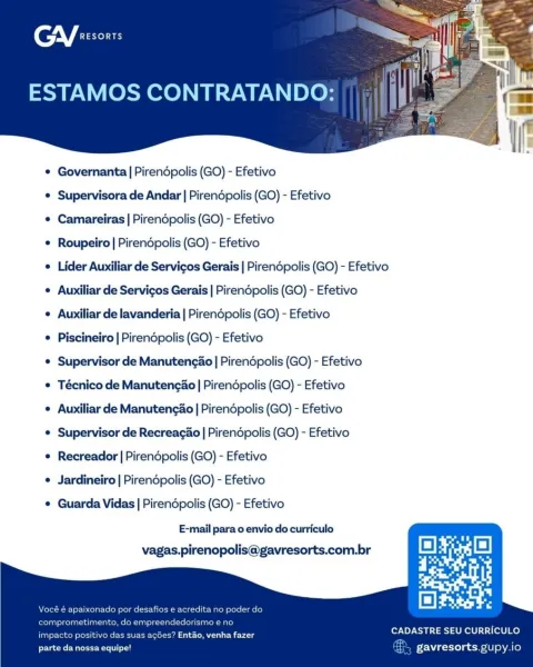 GV sorts

ESTAMOS CONTRATANDO:

 

¢ Governanta | Pirendpolis (GO) - Efetivo
e Supervisora de Andar | Pirendpolis (GO) - Efetivo
¢ Camareiras | Pirendpolis (GO) - Efetivo
© Roupeiro | Pirendpolis (GO) - Efetivo
e Lider Auxiliar de Servicos Gerais | Pirendpolis (GO) - Efetivo
e Auxiliar de Servicos Gerais | Pirendpolis (GO) - Efetivo
e Auxiliar de lavanderia | Pirendpolis (GO) - Efetivo
e Piscineiro | Pirendpolis (GO) - Efetivo
© Supervisor de Manutengao | Pirendpolis (GO) - Efetivo
e Técnico de ManutengaAo | Pirendpolis (GO) - Efetivo
e Auxiliar de Manutengao | Pirendpolis (GO) - Efetivo
e Supervisor de Recreacao | Pirendpolis (GO) - Efetivo
e Recreador | Pirendpolis (GO) - Efetivo
e Jardineiro | Pirendpolis (GO) - Efetivo
e Guarda Vidas | Pirendpolis (GO) - Efetivo
E-mail para o envio do curriculo
vagas.pirenopolis@gavresorts.com.br

   
   

CADASTRE SEU CURRICULO

impacto es? Entao, venha fazer
parte da nossa equipe! gavresorts gupy.io CGY eesonrs

ESTAMOS CONTRATANDO:

 

¢ Gove...