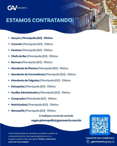AV fe

ESTAMOS CONTRATANDO:

 

© Gargom | Pirendpolis (GO) - Efetivo

¢ Cummiin | Pirendpolis (GO) - Efetivo

¢ Hostess | Pirendpolis (GO) - Efetivo

© Chefe de Bar | Pirendpolis (GO) - Efetivo

e Barman|Pirendpolis (GO) - Efetivo

e Atendente de Piscina | Pirendpolis (GO) - Efetivo

e Atendente de Conveniéncia | Pirendpolis (GO) - Efetivo
e Atendente de Folguista | Pirendpolis (GO) - Efetivo
e Estoquista | Pirendpolis (GO) - Efetivo

¢ Auxiliar Administrativo | Pirendpolis (GO) - Efetivo
© Comprador | Pirendpolis (GO) - Efetivo

e Nutricionista | Pirendpolis (GO) - Efetivo

© Almoxarife | Pirendpolis (GO) - Efetivo
E-mail para o envio do curriculo
vagas.pirenopolis@gavresorts.com.br

   
   

e acredita no poder di

dorismo e ne

CADASTRE SEU CURRICULO

impacto positivo das suas acGes? Entao, venha fazer
parte da nossa equipe! gavresorts. gupy.io CGY exsonrs

ESTAMOS CONTRATANDO:

 

© Gargom|Pirendpolis (GO) - Efetivo

¢ Cummin | Pirendpolis (GO) - Efetivo

¢ Hostess | Pirendpoli...