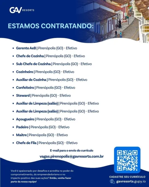 (enV fre

ESTAMOS CONTRATANDO:

 

e Gerente AeB | Pirendpolis (GO) - Efetivo

e Chefe de Cozinha| Pirendpolis (GO) - Efetivo

¢ Sub Chefe de Cozinha | Pirendpolis (GO) - Efetivo

¢ Cozinheiro | Pirendpolis (GO) - Efetivo

e Auxiliar de Cozinha | Pirendpolis (GO) - Efetivo

¢ Confeiteiro | Pirendpolis (GO) - Efetivo

¢ Steward | Pirendpolis (GO) - Efetivo

¢ Auxiliar de Limpeza (salao) | Pirendpolis (GO) - Efetivo
e Auxiliar de Limpeza (salao) | Pirendpolis (GO) - Efetivo
¢ Acougueiro | Pirendpolis (GO) - Efetivo

¢ Padeiro | Pirendpolis (GO) - Efetivo

¢ Maitre | Pirendpolis (GO) - Efetivo

© Chefe de Fila | Pirendpolis (GO) - Efetivo

E-mail para o envio do curriculo

vagas.pirenopolis@gavresorts.com.br

CADASTRE SEU CURRICULO

impacto es? Entao, venha fazer
parte da nossa equipe! gavresorts gupy.io CGY exsonrs

ESTAMOS CONTRATANDO:

 

¢ Gerente AeB | Pirendopolis (GO) - Efetivo

¢ Chefe de Cozinha | Pirendpolis (GO) - Efetivo

¢ Sub Chefe de Cozinha | Pirendpolis (GO) - Efetivo
...