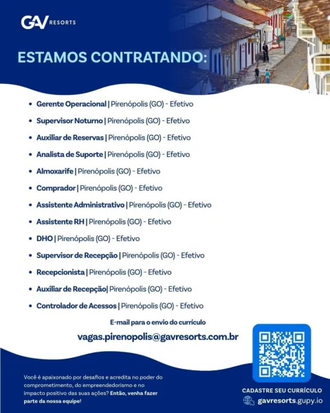 (nV fae

ESTAMOS CONTRATANDO:

 

¢ Gerente Operacional | Pirendpolis (GO) - Efetivo

© Supervisor Noturno | Pirendpolis (GO) - Efetivo

© Auxiliar de Reservas | Pirendpolis (GO) - Efetivo

© Analista de Suporte | Pirendpolis (GO) - Efetivo

e Almoxarife | Pirendpolis (GO) - Efetivo

e Comprador | Pirendpolis (GO) - Efetivo

© Assistente Administrativo | Pirendpolis (GO) - Efetivo
e Assistente RH | Pirendpolis (GO) - Efetivo

© DHO]Pirendpolis (GO) - Efetivo

© Supervisor de Recepgao | Pirendpolis (GO) - Efetivo
© Recepcionista | Pirendpolis (GO) - Efetivo

© Auxiliar de Recepcao| Pirendpolis (GO) - Efetivo

© Controlador de Acessos | Pirendpolis (GO) - Efetivo

E-mail para o envio do curriculo

    

vagas.pirenopolis@gavresorts.com.br

e acredita no poder di

dorismo e ne

CADASTRE SEU CURRICULO

impacto positivo das suas acGes? Entao, venha fazer
parte da nossa equipe! gavresorts. gupy.io CGY exsonrs

ESTAMOS CONTRATANDO:

 

¢ Gerente Operacional | Pirendpolis (GO) - Efetivo

¢ ...