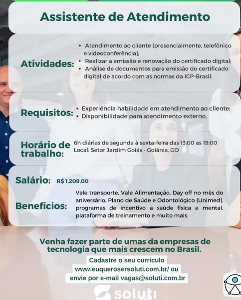Assistente de Atendimento

e Atendimento ao cliente (presencialmente, telefonico
e videoconferéncia); |
ee . ° Realizar a emissao e renovacao do certificado digital,
Atividades: e Analise de documentos para emissao do certificado
y digital de acordo com as normas da ICP-Brasil.

 

 

R ° it a Experiéncia habilidade em atendimento ao cliente;
equisi OS: , Disponibilidade para atendimento externo.

Hora rio de 6h diarias de segunda a sexta-feira das 13;00 as 19:00
Local: Setor Jardim Goias - Goiania, GO
trabalho:

 

Salario: r$1,209,00

Vale transporte, Vale Alimentagao, Day off no més do

om, aniversario, Plano de Saude e Odontoldgico (Unimed),
Beneficios: programas de incentivo a saude fisica e mental,
plataforma de treinamento e muito mais. |

Venha fazer parte de umas da empresas de
tecnologia que mais crescem no Brasil.
Cadastre o seu curriculo
www.euquerosersoluti.com.br/ ou
envie por e-mail vagas@soluti.com.br /@ Assistente de Atendimento

4

e Atendimento ao cliente (presenc...