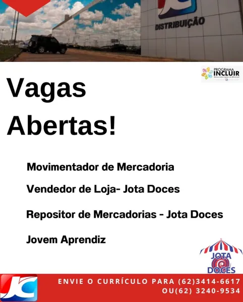 2 PROGRAMA.
& ciNetUiR

Vagas
Abertas!

Movimentador de Mercadoria

Vendedor de Loja- Jota Doces

Repositor de Mercadorias - Jota Doces

Jovem Aprendiz ;
10,
!)

= ENVIE O CURRICULO PARA (62)3414-6617
= OU(62) 3240-9534 > PROGRAMA
& INCLUIR

Vagas
Abertas!

Movimentador de Mercadoria

Vendedor de Loja- Jota Doces

Repositor de Mercadorias - Jota Doces

Jovem Aprendiz
a,

 

Vi ENVIE O CURRICULO PARA (62)3414-6617
= OU(62) 3240-9534 SciNetttin

Vagas
Abertas!

Movimentador de Mercadoria

Vendedor de Loja- Jota Doces

Repositor de Mercadorias - Jota Doces

Jovem Aprendiz i
00,
/)

[a ENVIE O CURRICULO PARA (62)3414-6617
= OU(62) 3240-9534 Vagas
Abertas!

Movimentador de Mercadoria

Vendedor de Loja- Jota Doces

Repositor de Mercadorias - Jota Doces

J A di R
ovem Aprendiz ai di,

 

I @ ENVIE O CURRICULO PARA (62)3414-6617
£ 7 OU(62) 3240-9534 ROGRAMA
Ll

4. PI
&ciNctUiR

Vagas
Abertas!

Movimentador de Mercadoria

Vendedor de Loja- Jota Doces

Repositor de Mercadorias - Jota Doces

J...