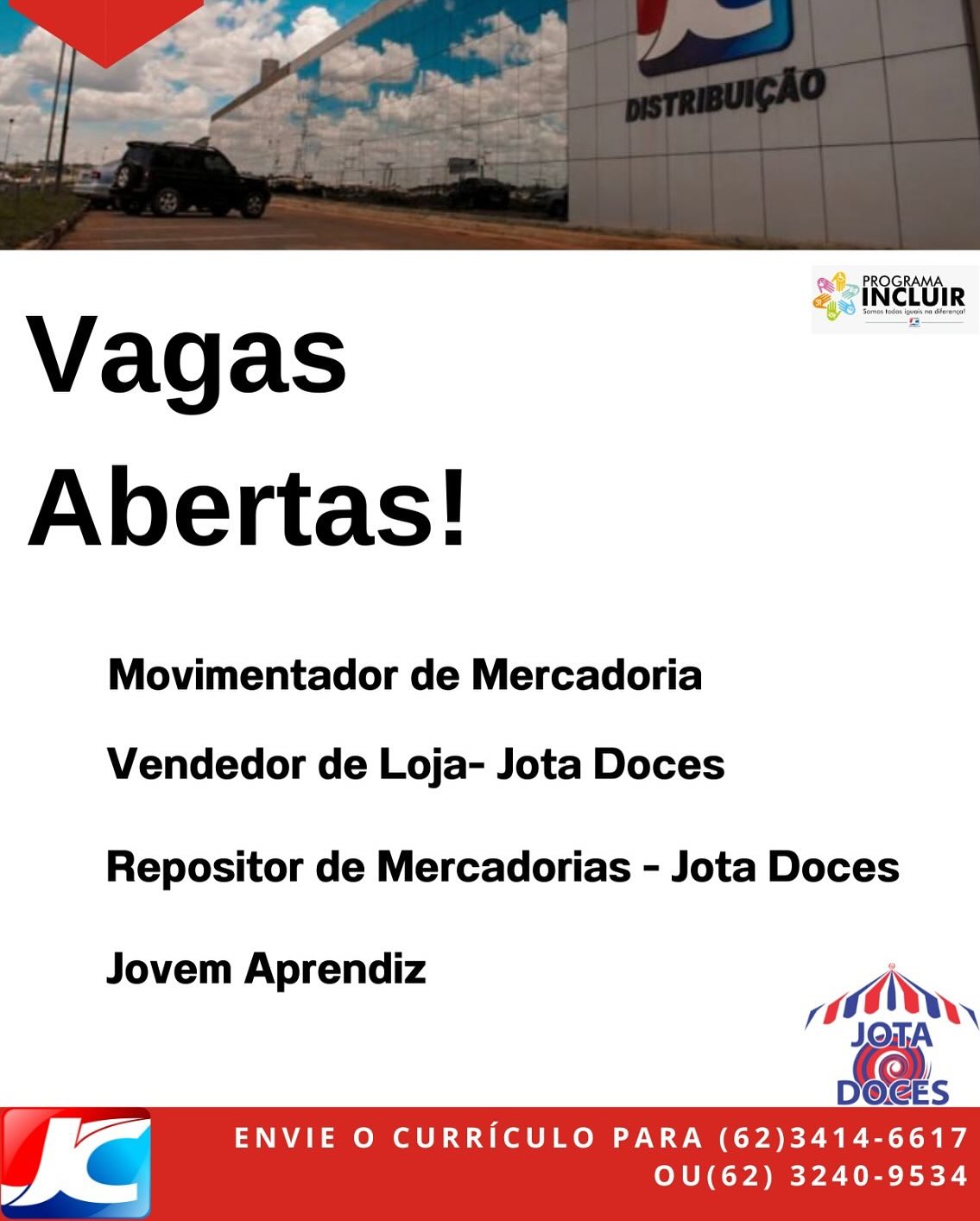 2 PROGRAMA.
& ciNetUiR

Vagas
Abertas!

Movimentador de Mercadoria

Vendedor de Loja- Jota Doces

Repositor de Mercadorias - Jota Doces

Jovem Aprendiz ;
10,
!)

= ENVIE O CURRICULO PARA (62)3414-6617
= OU(62) 3240-9534 > PROGRAMA
& INCLUIR

Vagas
Abertas!

Movimentador de Mercadoria

Vendedor de Loja- Jota Doces

Repositor de Mercadorias - Jota Doces

Jovem Aprendiz
a,

 

Vi ENVIE O CURRICULO PARA (62)3414-6617
= OU(62) 3240-9534 SciNetttin

Vagas
Abertas!

Movimentador de Mercadoria

Vendedor de Loja- Jota Doces

Repositor de Mercadorias - Jota Doces

Jovem Aprendiz i
00,
/)

[a ENVIE O CURRICULO PARA (62)3414-6617
= OU(62) 3240-9534 Vagas
Abertas!

Movimentador de Mercadoria

Vendedor de Loja- Jota Doces

Repositor de Mercadorias - Jota Doces

J A di R
ovem Aprendiz ai di,

 

I @ ENVIE O CURRICULO PARA (62)3414-6617
£ 7 OU(62) 3240-9534 ROGRAMA
Ll

4. PI
&ciNctUiR

Vagas
Abertas!

Movimentador de Mercadoria

Vendedor de Loja- Jota Doces

Repositor de Mercadorias - Jota Doces

Jovem Aprendiz j
Or,

 

pga ENVIE O CURRICULO PARA (62)3414-6617
= OU(62) 3240-9534 Vagas
Abertas!

Movimentador de Mercadoria

Vendedor de Loja- Jota Doces

Repositor de Mercadorias - Jota Doces

Jovem Aprendiz ‘
wg AN,

JOTA
(@.

DOGES

ad ENVIE O CURRICULO PARA (62)3414-6617
= OU(62) 3240-9534 Vagas
Abertas!

Movimentador de Mercadoria

Vendedor de Loja- Jota Doces

Repositor de Mercadorias - Jota Doces

Jovem Aprendiz
: pad,
))

Sa.

Ve ENVIE O CURRICULO PARA (62)3414-6617
= OU(62) 3240-9534 = PROGRAMA
= INCLUIR

Vagas
Abertas!

Movimentador de Mercadoria

Vendedor de Loja- Jota Doces

Repositor de Mercadorias - Jota Doces

Jovem Aprendi
V p iz of rai,

es

D@GES

n== ENVIE O CURRICULO PARA (62)3414-6617
& OU(62) 3240-9534 Abertas!

Movimentador de Mercadoria

Vendedor de Loja- Jota Doces

Repositor de Mercadorias - Jota Doces

Jovem Aprendiz
: Od,
))

Se.

a ENVIE O CURRICULO PARA (62)3414-6617
= OU(62) 3240-9534 PROGRAMA,
_» INCLUIR

Vagas
Abertas!

Movimentador de Mercadoria

Vendedor de Loja- Jota Doces

Repositor de Mercadorias - Jota Doces

Jovem Aprendiz , 0,

es

DOGES

ay ENVIE O CURRICULO PARA (62)3414-6617
& OU(62) 3240-9534